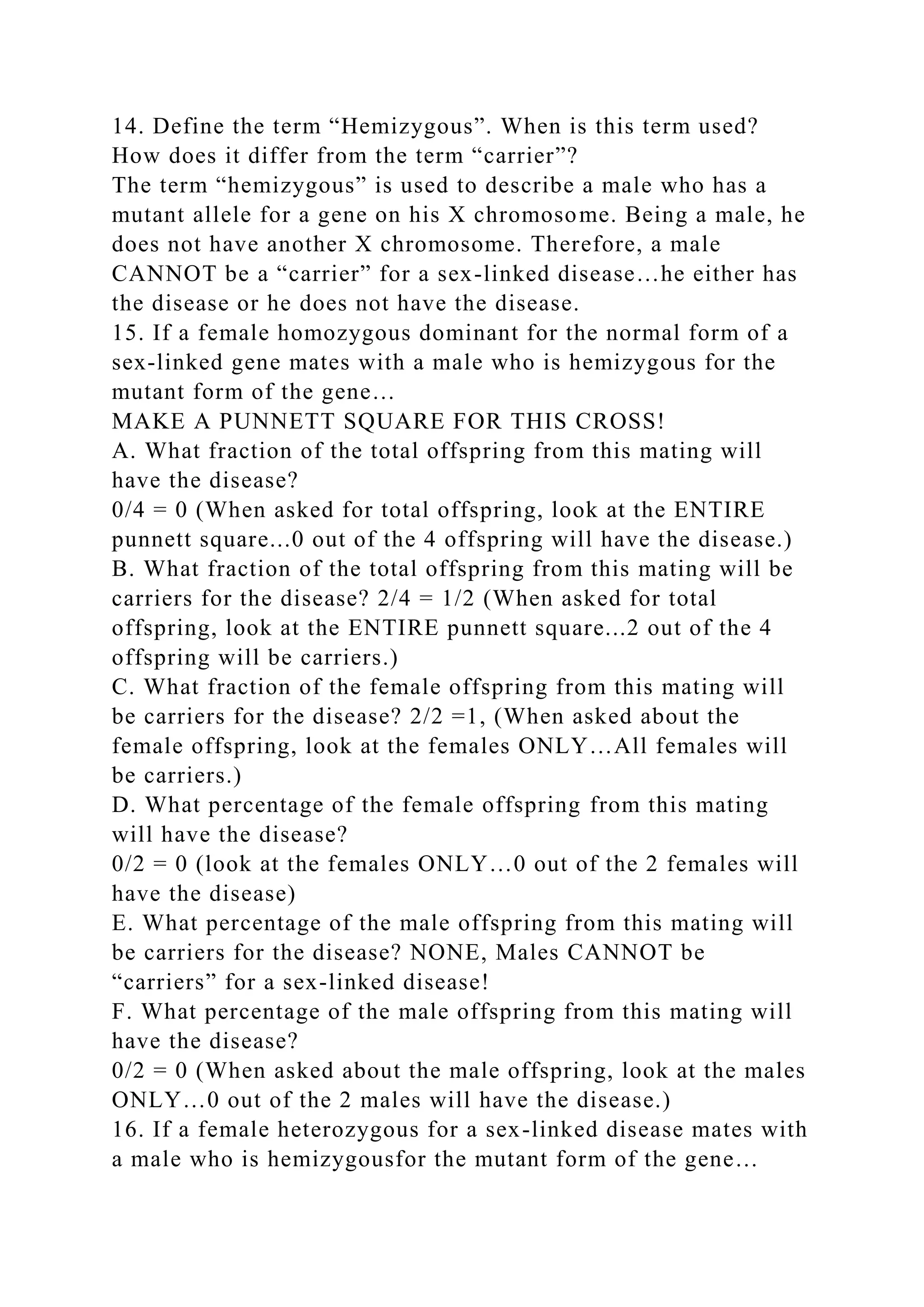 14. Define the term “Hemizygous”. When is this term used?
How does it differ from the term “carrier”?
The term “hemizygous” is used to describe a male who has a
mutant allele for a gene on his X chromosome. Being a male, he
does not have another X chromosome. Therefore, a male
CANNOT be a “carrier” for a sex-linked disease…he either has
the disease or he does not have the disease.
15. If a female homozygous dominant for the normal form of a
sex-linked gene mates with a male who is hemizygous for the
mutant form of the gene…
MAKE A PUNNETT SQUARE FOR THIS CROSS!
A. What fraction of the total offspring from this mating will
have the disease?
0/4 = 0 (When asked for total offspring, look at the ENTIRE
punnett square...0 out of the 4 offspring will have the disease.)
B. What fraction of the total offspring from this mating will be
carriers for the disease? 2/4 = 1/2 (When asked for total
offspring, look at the ENTIRE punnett square...2 out of the 4
offspring will be carriers.)
C. What fraction of the female offspring from this mating will
be carriers for the disease? 2/2 =1, (When asked about the
female offspring, look at the females ONLY…All females will
be carriers.)
D. What percentage of the female offspring from this mating
will have the disease?
0/2 = 0 (look at the females ONLY…0 out of the 2 females will
have the disease)
E. What percentage of the male offspring from this mating will
be carriers for the disease? NONE, Males CANNOT be
“carriers” for a sex-linked disease!
F. What percentage of the male offspring from this mating will
have the disease?
0/2 = 0 (When asked about the male offspring, look at the males
ONLY…0 out of the 2 males will have the disease.)
16. If a female heterozygous for a sex-linked disease mates with
a male who is hemizygousfor the mutant form of the gene…
 