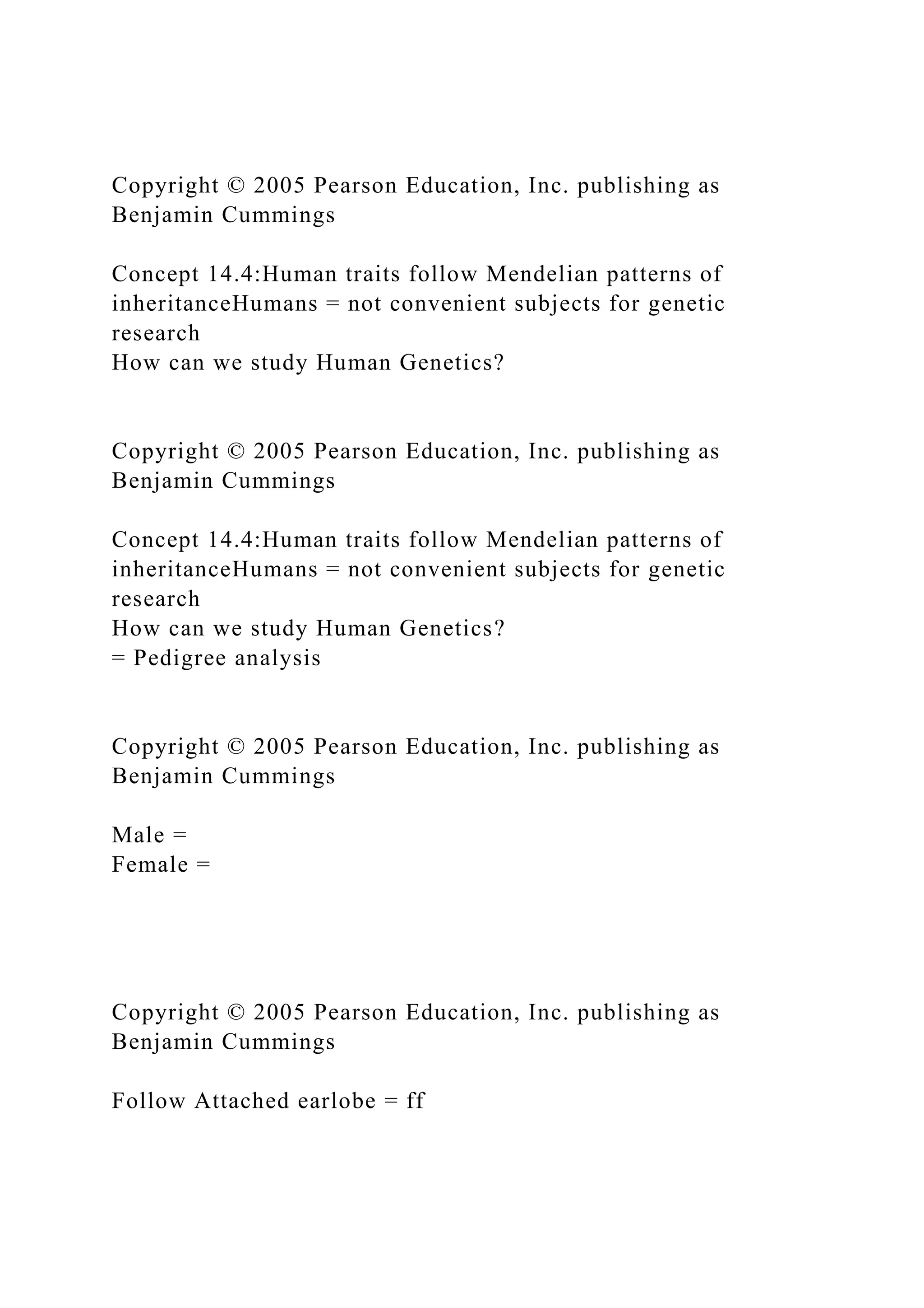 Copyright © 2005 Pearson Education, Inc. publishing as
Benjamin Cummings
Concept 14.4:Human traits follow Mendelian patterns of
inheritanceHumans = not convenient subjects for genetic
research
How can we study Human Genetics?
Copyright © 2005 Pearson Education, Inc. publishing as
Benjamin Cummings
Concept 14.4:Human traits follow Mendelian patterns of
inheritanceHumans = not convenient subjects for genetic
research
How can we study Human Genetics?
= Pedigree analysis
Copyright © 2005 Pearson Education, Inc. publishing as
Benjamin Cummings
Male =
Female =
Copyright © 2005 Pearson Education, Inc. publishing as
Benjamin Cummings
Follow Attached earlobe = ff
 