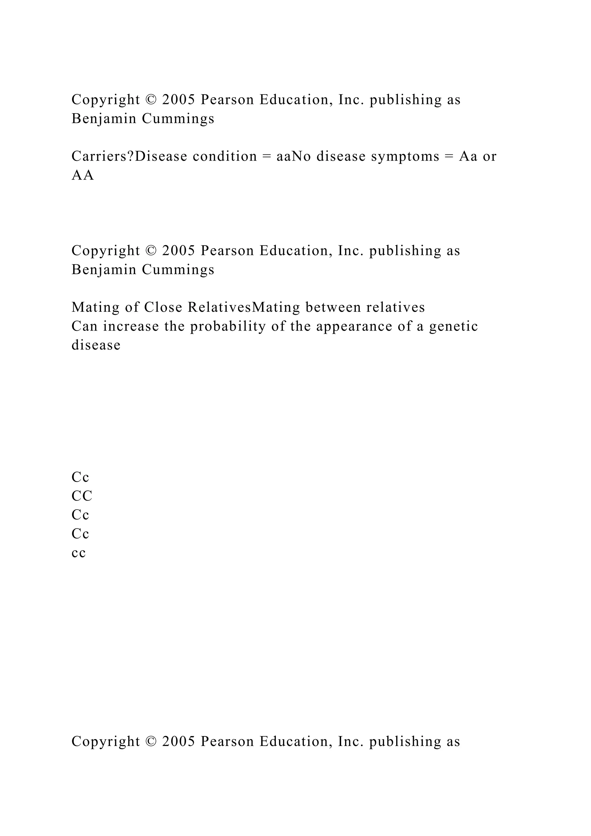 Copyright © 2005 Pearson Education, Inc. publishing as
Benjamin Cummings
Carriers?Disease condition = aaNo disease symptoms = Aa or
AA
Copyright © 2005 Pearson Education, Inc. publishing as
Benjamin Cummings
Mating of Close RelativesMating between relatives
Can increase the probability of the appearance of a genetic
disease
Cc
CC
Cc
Cc
cc
Copyright © 2005 Pearson Education, Inc. publishing as
 