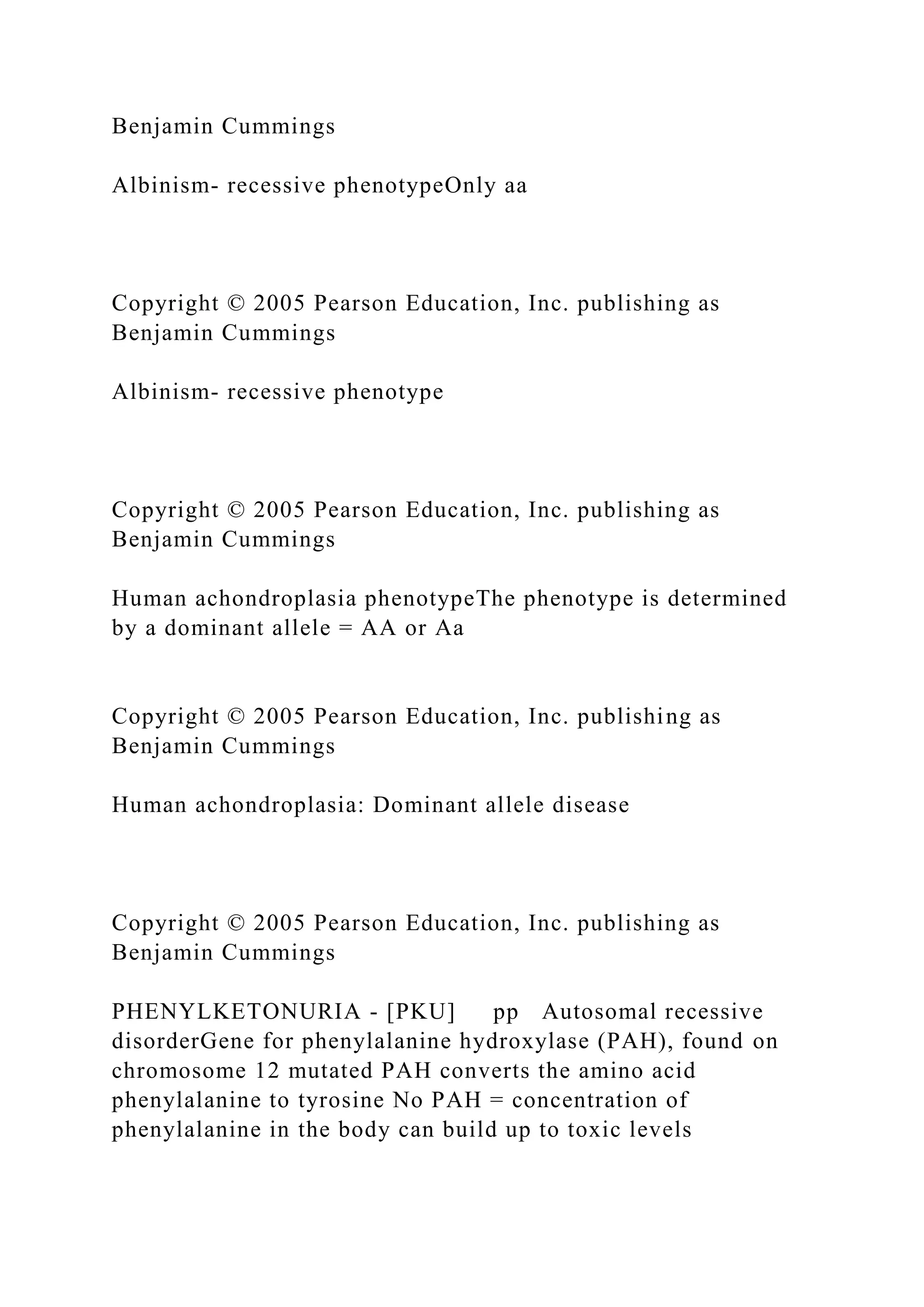 Benjamin Cummings
Albinism- recessive phenotypeOnly aa
Copyright © 2005 Pearson Education, Inc. publishing as
Benjamin Cummings
Albinism- recessive phenotype
Copyright © 2005 Pearson Education, Inc. publishing as
Benjamin Cummings
Human achondroplasia phenotypeThe phenotype is determined
by a dominant allele = AA or Aa
Copyright © 2005 Pearson Education, Inc. publishing as
Benjamin Cummings
Human achondroplasia: Dominant allele disease
Copyright © 2005 Pearson Education, Inc. publishing as
Benjamin Cummings
PHENYLKETONURIA - [PKU] pp Autosomal recessive
disorderGene for phenylalanine hydroxylase (PAH), found on
chromosome 12 mutated PAH converts the amino acid
phenylalanine to tyrosine No PAH = concentration of
phenylalanine in the body can build up to toxic levels
 