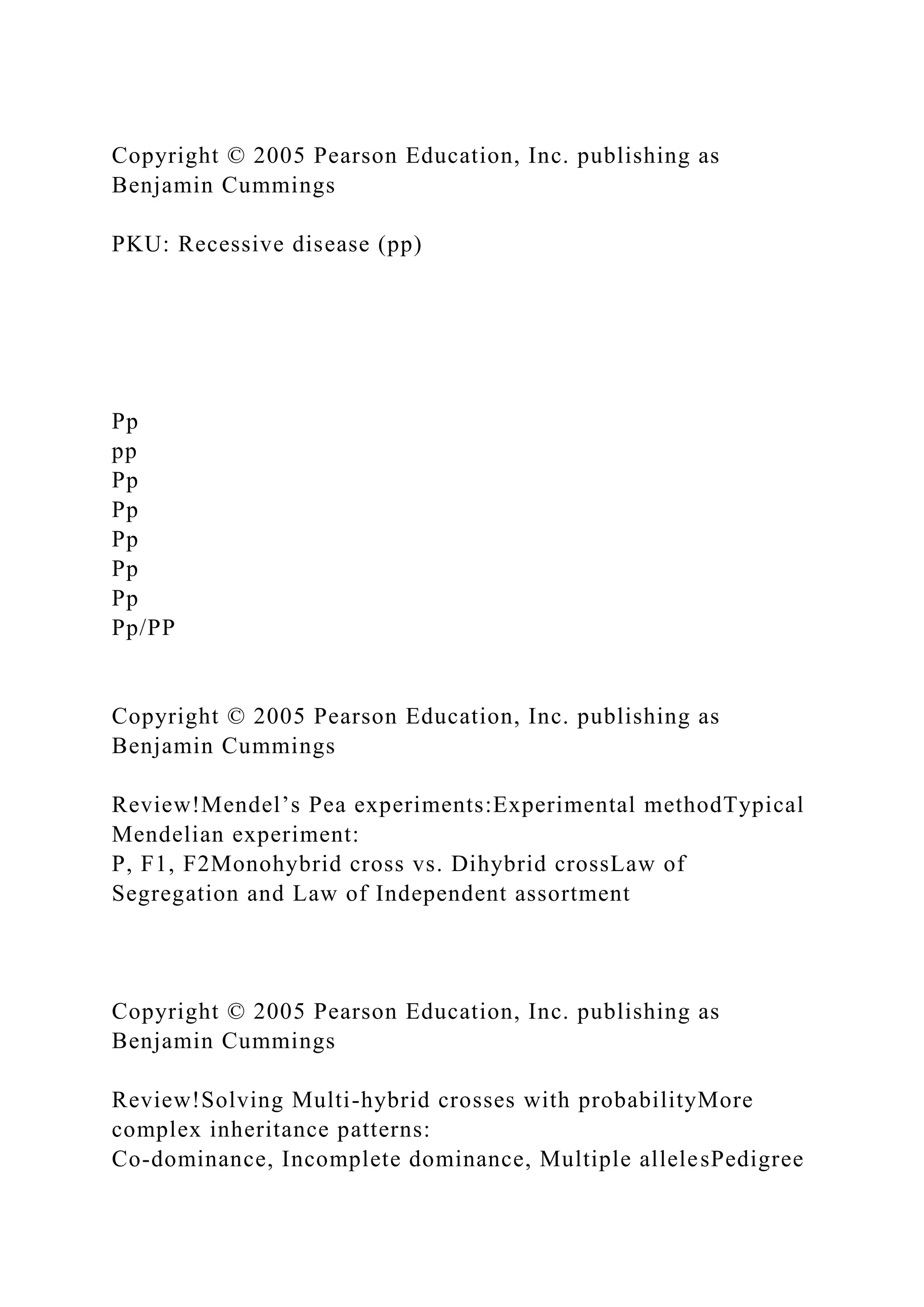 Copyright © 2005 Pearson Education, Inc. publishing as
Benjamin Cummings
PKU: Recessive disease (pp)
Pp
pp
Pp
Pp
Pp
Pp
Pp
Pp/PP
Copyright © 2005 Pearson Education, Inc. publishing as
Benjamin Cummings
Review!Mendel’s Pea experiments:Experimental methodTypical
Mendelian experiment:
P, F1, F2Monohybrid cross vs. Dihybrid crossLaw of
Segregation and Law of Independent assortment
Copyright © 2005 Pearson Education, Inc. publishing as
Benjamin Cummings
Review!Solving Multi-hybrid crosses with probabilityMore
complex inheritance patterns:
Co-dominance, Incomplete dominance, Multiple allelesPedigree
 