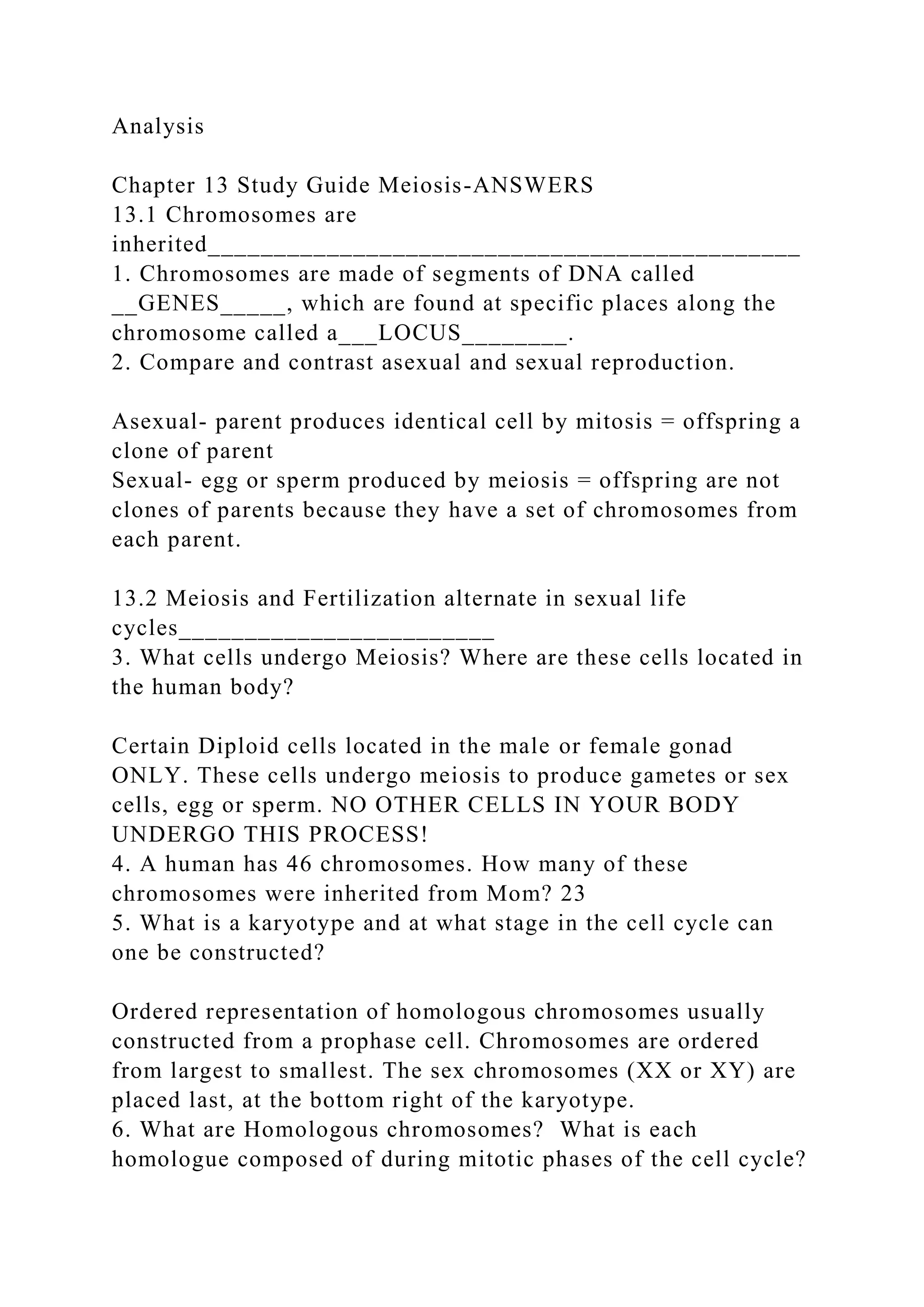 Analysis
Chapter 13 Study Guide Meiosis-ANSWERS
13.1 Chromosomes are
inherited_____________________________________________
1. Chromosomes are made of segments of DNA called
__GENES_____, which are found at specific places along the
chromosome called a___LOCUS________.
2. Compare and contrast asexual and sexual reproduction.
Asexual- parent produces identical cell by mitosis = offspring a
clone of parent
Sexual- egg or sperm produced by meiosis = offspring are not
clones of parents because they have a set of chromosomes from
each parent.
13.2 Meiosis and Fertilization alternate in sexual life
cycles________________________
3. What cells undergo Meiosis? Where are these cells located in
the human body?
Certain Diploid cells located in the male or female gonad
ONLY. These cells undergo meiosis to produce gametes or sex
cells, egg or sperm. NO OTHER CELLS IN YOUR BODY
UNDERGO THIS PROCESS!
4. A human has 46 chromosomes. How many of these
chromosomes were inherited from Mom? 23
5. What is a karyotype and at what stage in the cell cycle can
one be constructed?
Ordered representation of homologous chromosomes usually
constructed from a prophase cell. Chromosomes are ordered
from largest to smallest. The sex chromosomes (XX or XY) are
placed last, at the bottom right of the karyotype.
6. What are Homologous chromosomes? What is each
homologue composed of during mitotic phases of the cell cycle?
 