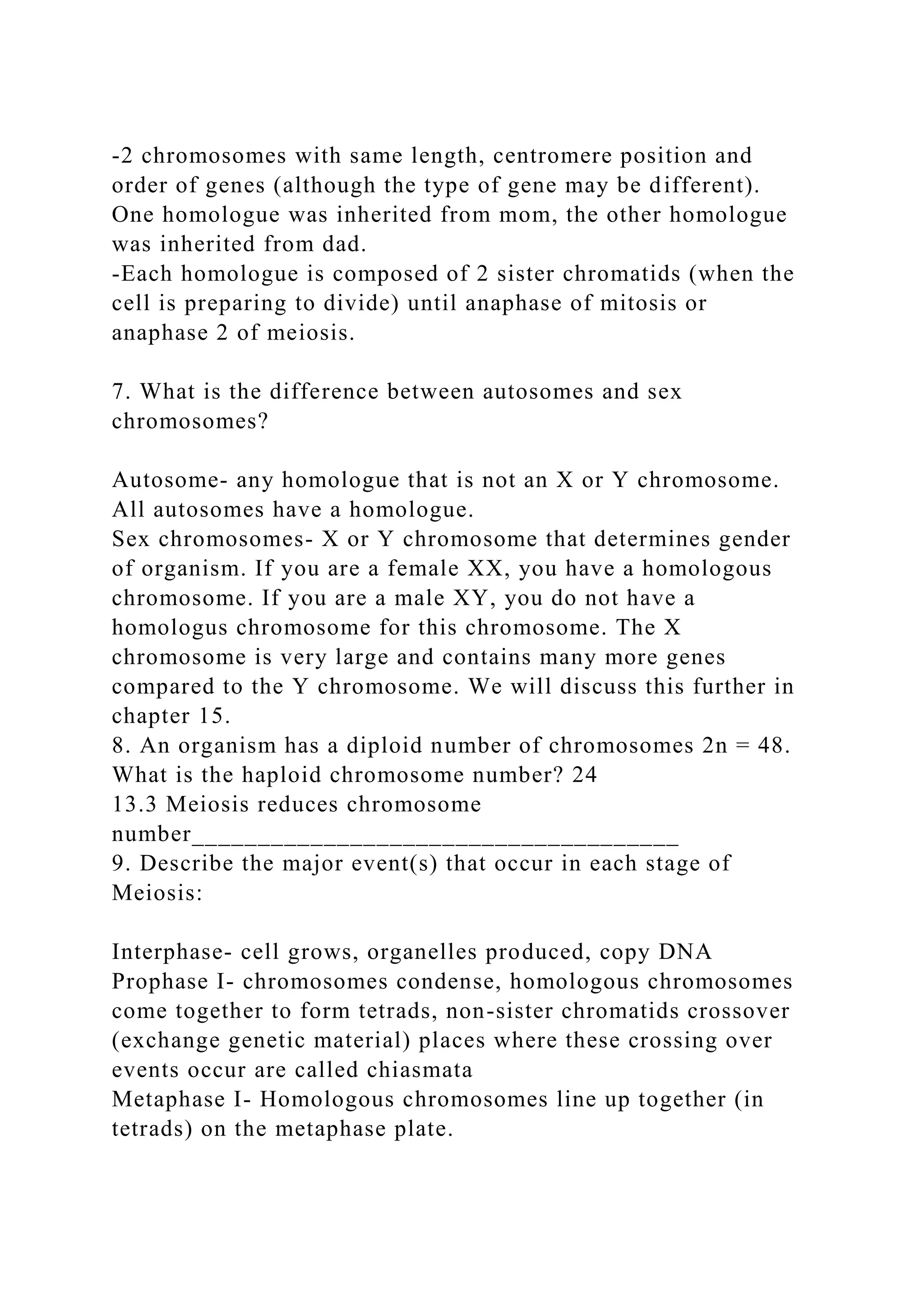 -2 chromosomes with same length, centromere position and
order of genes (although the type of gene may be different).
One homologue was inherited from mom, the other homologue
was inherited from dad.
-Each homologue is composed of 2 sister chromatids (when the
cell is preparing to divide) until anaphase of mitosis or
anaphase 2 of meiosis.
7. What is the difference between autosomes and sex
chromosomes?
Autosome- any homologue that is not an X or Y chromosome.
All autosomes have a homologue.
Sex chromosomes- X or Y chromosome that determines gender
of organism. If you are a female XX, you have a homologous
chromosome. If you are a male XY, you do not have a
homologus chromosome for this chromosome. The X
chromosome is very large and contains many more genes
compared to the Y chromosome. We will discuss this further in
chapter 15.
8. An organism has a diploid number of chromosomes 2n = 48.
What is the haploid chromosome number? 24
13.3 Meiosis reduces chromosome
number_____________________________________
9. Describe the major event(s) that occur in each stage of
Meiosis:
Interphase- cell grows, organelles produced, copy DNA
Prophase I- chromosomes condense, homologous chromosomes
come together to form tetrads, non-sister chromatids crossover
(exchange genetic material) places where these crossing over
events occur are called chiasmata
Metaphase I- Homologous chromosomes line up together (in
tetrads) on the metaphase plate.
 