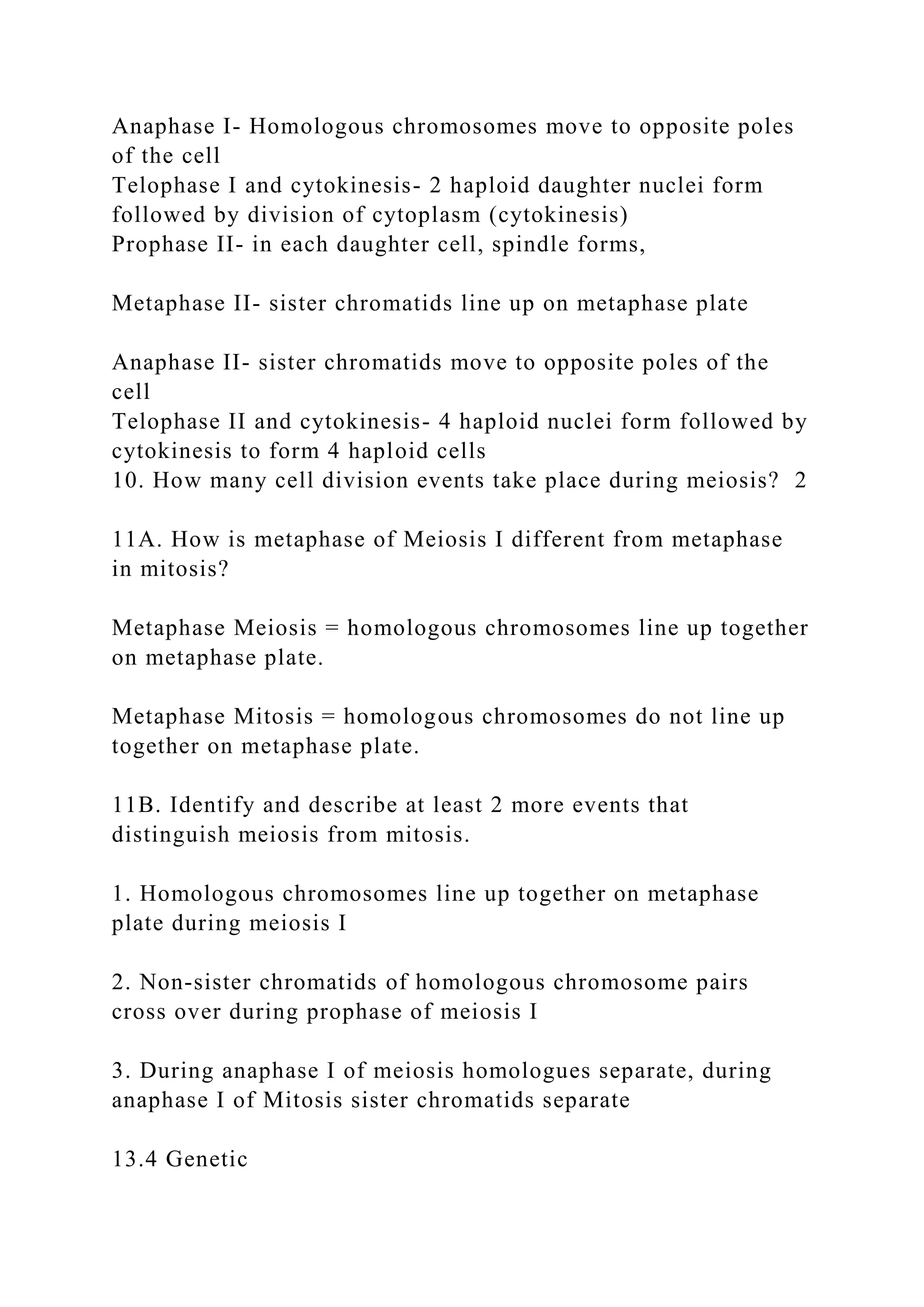 Anaphase I- Homologous chromosomes move to opposite poles
of the cell
Telophase I and cytokinesis- 2 haploid daughter nuclei form
followed by division of cytoplasm (cytokinesis)
Prophase II- in each daughter cell, spindle forms,
Metaphase II- sister chromatids line up on metaphase plate
Anaphase II- sister chromatids move to opposite poles of the
cell
Telophase II and cytokinesis- 4 haploid nuclei form followed by
cytokinesis to form 4 haploid cells
10. How many cell division events take place during meiosis? 2
11A. How is metaphase of Meiosis I different from metaphase
in mitosis?
Metaphase Meiosis = homologous chromosomes line up together
on metaphase plate.
Metaphase Mitosis = homologous chromosomes do not line up
together on metaphase plate.
11B. Identify and describe at least 2 more events that
distinguish meiosis from mitosis.
1. Homologous chromosomes line up together on metaphase
plate during meiosis I
2. Non-sister chromatids of homologous chromosome pairs
cross over during prophase of meiosis I
3. During anaphase I of meiosis homologues separate, during
anaphase I of Mitosis sister chromatids separate
13.4 Genetic
 