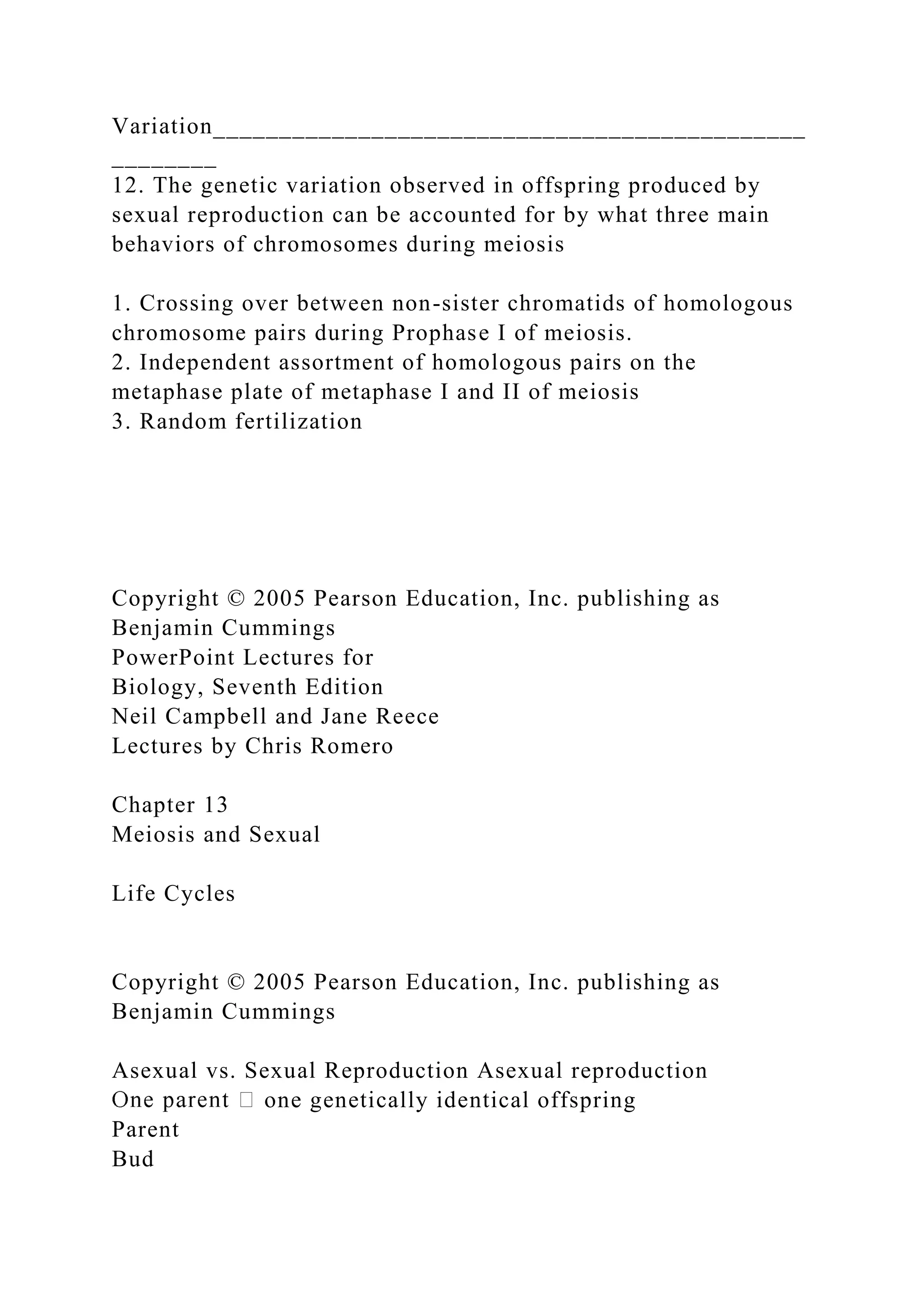 Variation_____________________________________________
________
12. The genetic variation observed in offspring produced by
sexual reproduction can be accounted for by what three main
behaviors of chromosomes during meiosis
1. Crossing over between non-sister chromatids of homologous
chromosome pairs during Prophase I of meiosis.
2. Independent assortment of homologous pairs on the
metaphase plate of metaphase I and II of meiosis
3. Random fertilization
Copyright © 2005 Pearson Education, Inc. publishing as
Benjamin Cummings
PowerPoint Lectures for
Biology, Seventh Edition
Neil Campbell and Jane Reece
Lectures by Chris Romero
Chapter 13
Meiosis and Sexual
Life Cycles
Copyright © 2005 Pearson Education, Inc. publishing as
Benjamin Cummings
Asexual vs. Sexual Reproduction Asexual reproduction
one genetically identical offspring
Parent
Bud
 