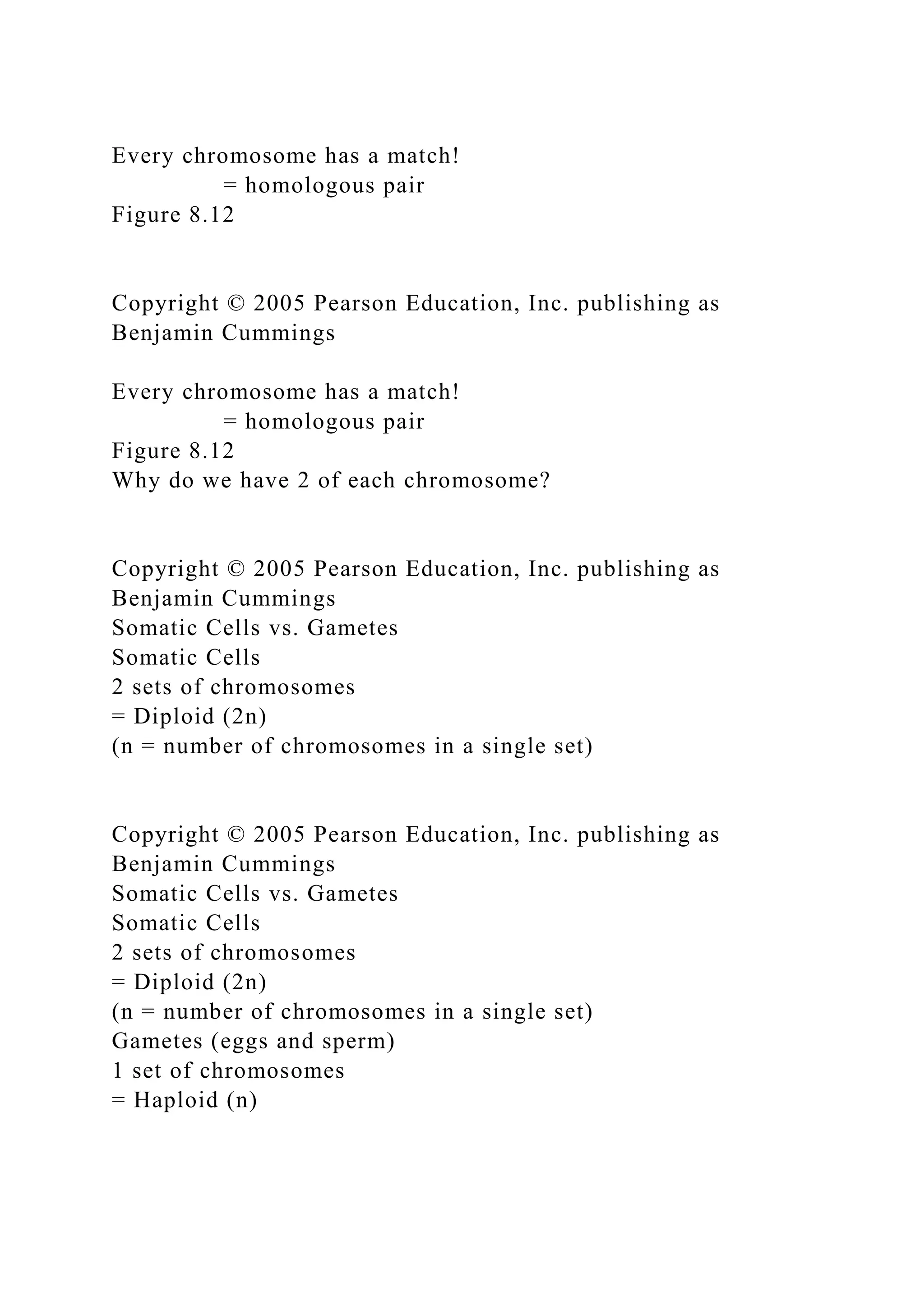 Every chromosome has a match!
= homologous pair
Figure 8.12
Copyright © 2005 Pearson Education, Inc. publishing as
Benjamin Cummings
Every chromosome has a match!
= homologous pair
Figure 8.12
Why do we have 2 of each chromosome?
Copyright © 2005 Pearson Education, Inc. publishing as
Benjamin Cummings
Somatic Cells vs. Gametes
Somatic Cells
2 sets of chromosomes
= Diploid (2n)
(n = number of chromosomes in a single set)
Copyright © 2005 Pearson Education, Inc. publishing as
Benjamin Cummings
Somatic Cells vs. Gametes
Somatic Cells
2 sets of chromosomes
= Diploid (2n)
(n = number of chromosomes in a single set)
Gametes (eggs and sperm)
1 set of chromosomes
= Haploid (n)
 