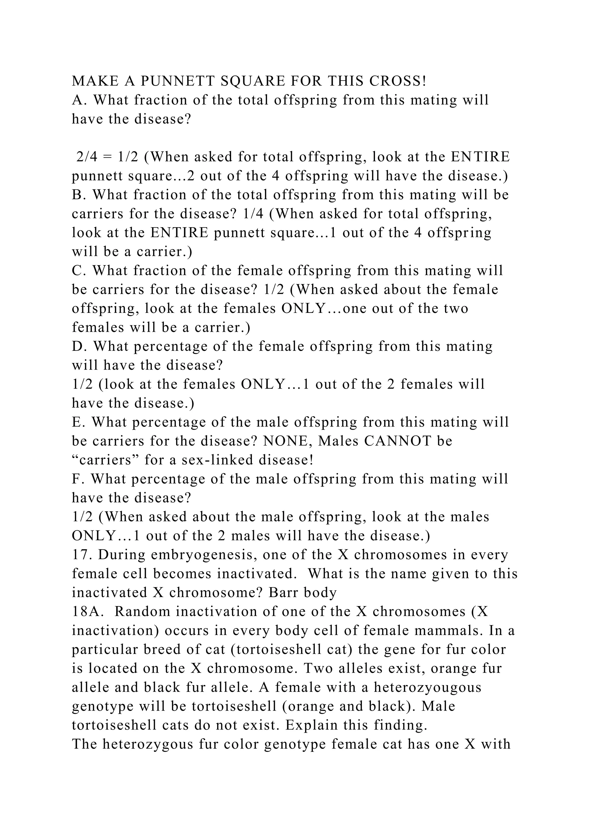 MAKE A PUNNETT SQUARE FOR THIS CROSS!
A. What fraction of the total offspring from this mating will
have the disease?
2/4 = 1/2 (When asked for total offspring, look at the ENTIRE
punnett square...2 out of the 4 offspring will have the disease.)
B. What fraction of the total offspring from this mating will be
carriers for the disease? 1/4 (When asked for total offspring,
look at the ENTIRE punnett square...1 out of the 4 offspring
will be a carrier.)
C. What fraction of the female offspring from this mating will
be carriers for the disease? 1/2 (When asked about the female
offspring, look at the females ONLY…one out of the two
females will be a carrier.)
D. What percentage of the female offspring from this mating
will have the disease?
1/2 (look at the females ONLY…1 out of the 2 females will
have the disease.)
E. What percentage of the male offspring from this mating will
be carriers for the disease? NONE, Males CANNOT be
“carriers” for a sex-linked disease!
F. What percentage of the male offspring from this mating will
have the disease?
1/2 (When asked about the male offspring, look at the males
ONLY…1 out of the 2 males will have the disease.)
17. During embryogenesis, one of the X chromosomes in every
female cell becomes inactivated. What is the name given to this
inactivated X chromosome? Barr body
18A. Random inactivation of one of the X chromosomes (X
inactivation) occurs in every body cell of female mammals. In a
particular breed of cat (tortoiseshell cat) the gene for fur color
is located on the X chromosome. Two alleles exist, orange fur
allele and black fur allele. A female with a heterozyougous
genotype will be tortoiseshell (orange and black). Male
tortoiseshell cats do not exist. Explain this finding.
The heterozygous fur color genotype female cat has one X with
 