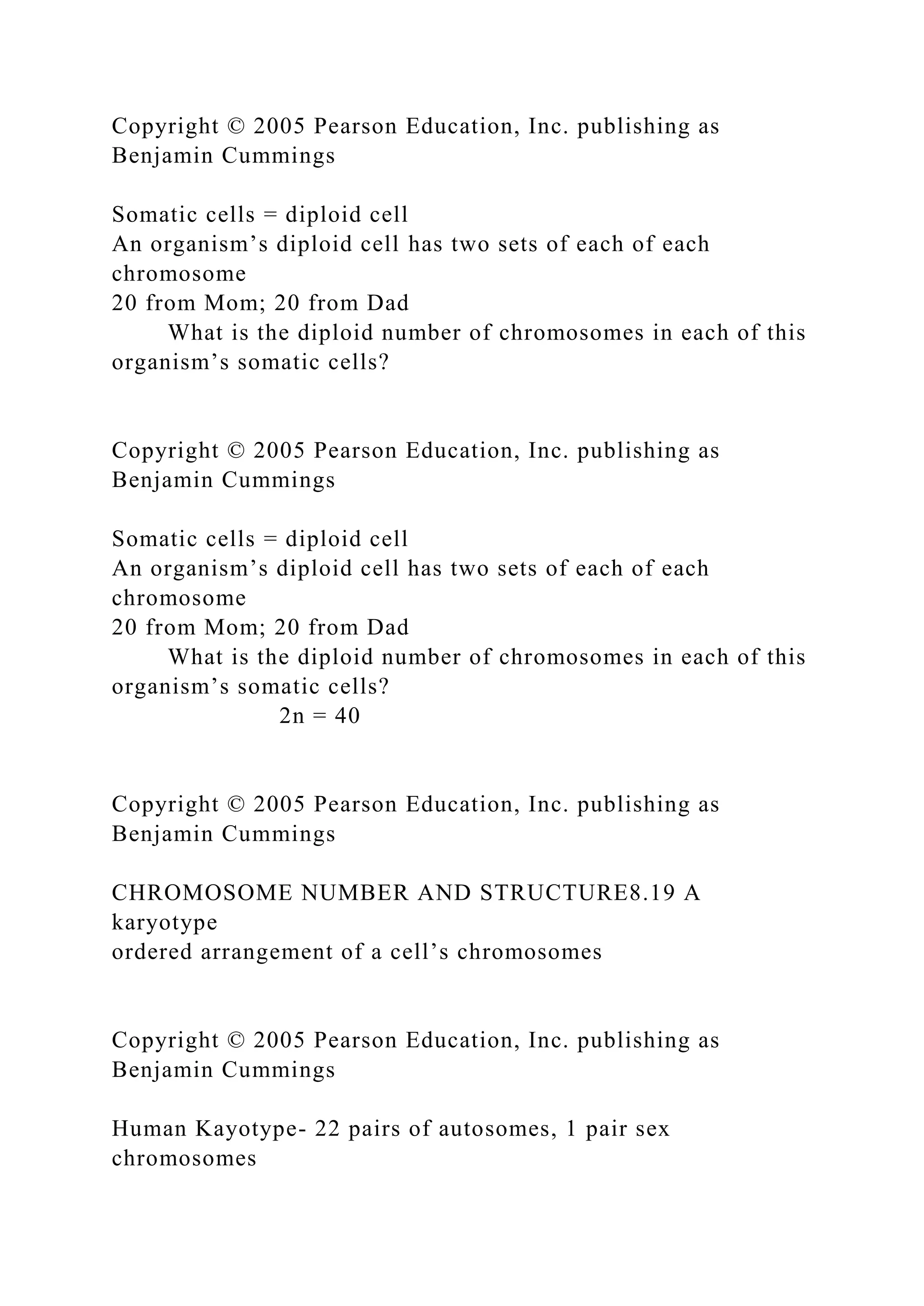 Copyright © 2005 Pearson Education, Inc. publishing as
Benjamin Cummings
Somatic cells = diploid cell
An organism’s diploid cell has two sets of each of each
chromosome
20 from Mom; 20 from Dad
What is the diploid number of chromosomes in each of this
organism’s somatic cells?
Copyright © 2005 Pearson Education, Inc. publishing as
Benjamin Cummings
Somatic cells = diploid cell
An organism’s diploid cell has two sets of each of each
chromosome
20 from Mom; 20 from Dad
What is the diploid number of chromosomes in each of this
organism’s somatic cells?
2n = 40
Copyright © 2005 Pearson Education, Inc. publishing as
Benjamin Cummings
CHROMOSOME NUMBER AND STRUCTURE8.19 A
karyotype
ordered arrangement of a cell’s chromosomes
Copyright © 2005 Pearson Education, Inc. publishing as
Benjamin Cummings
Human Kayotype- 22 pairs of autosomes, 1 pair sex
chromosomes
 