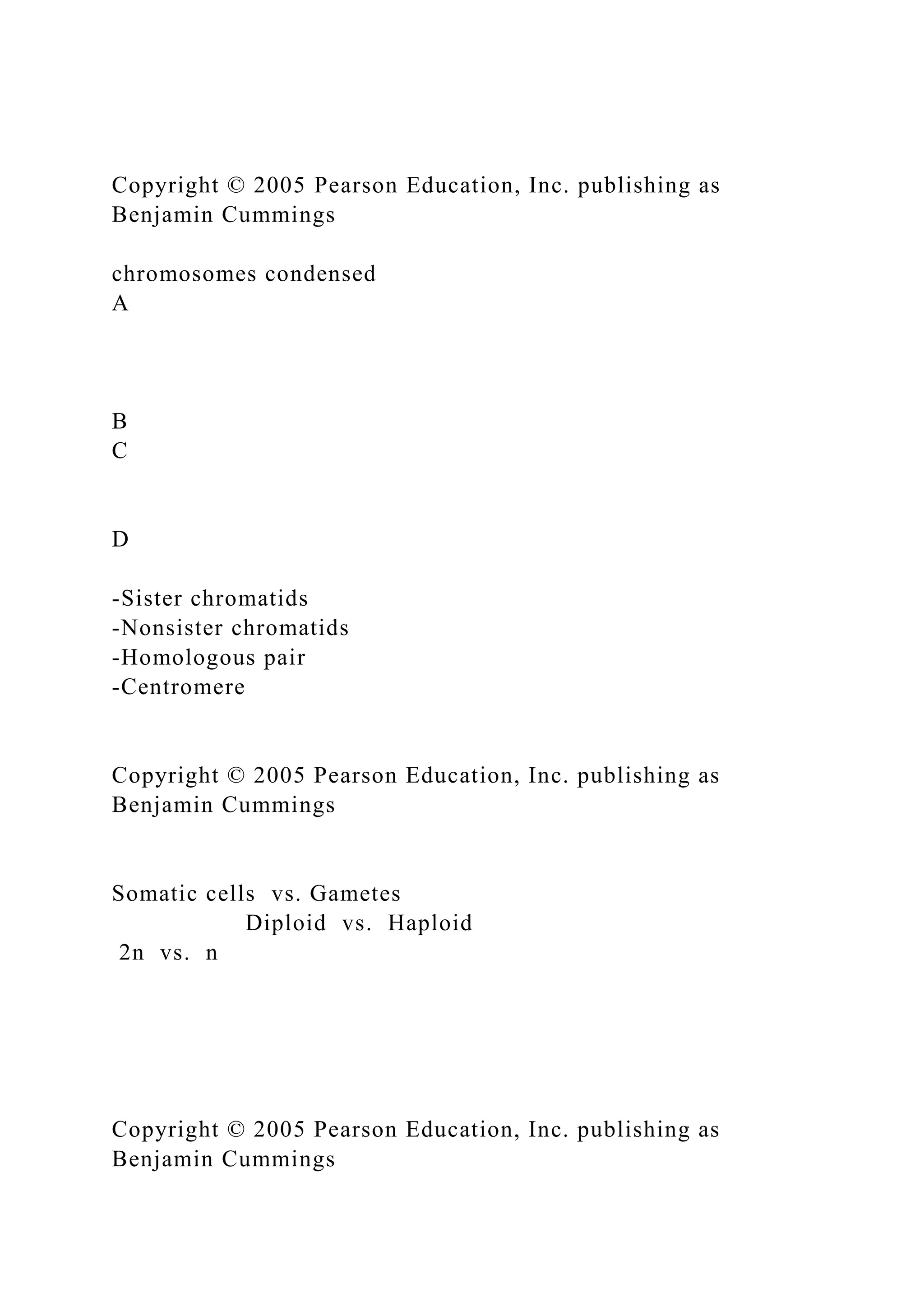 Copyright © 2005 Pearson Education, Inc. publishing as
Benjamin Cummings
chromosomes condensed
A
B
C
D
-Sister chromatids
-Nonsister chromatids
-Homologous pair
-Centromere
Copyright © 2005 Pearson Education, Inc. publishing as
Benjamin Cummings
Somatic cells vs. Gametes
Diploid vs. Haploid
2n vs. n
Copyright © 2005 Pearson Education, Inc. publishing as
Benjamin Cummings
 