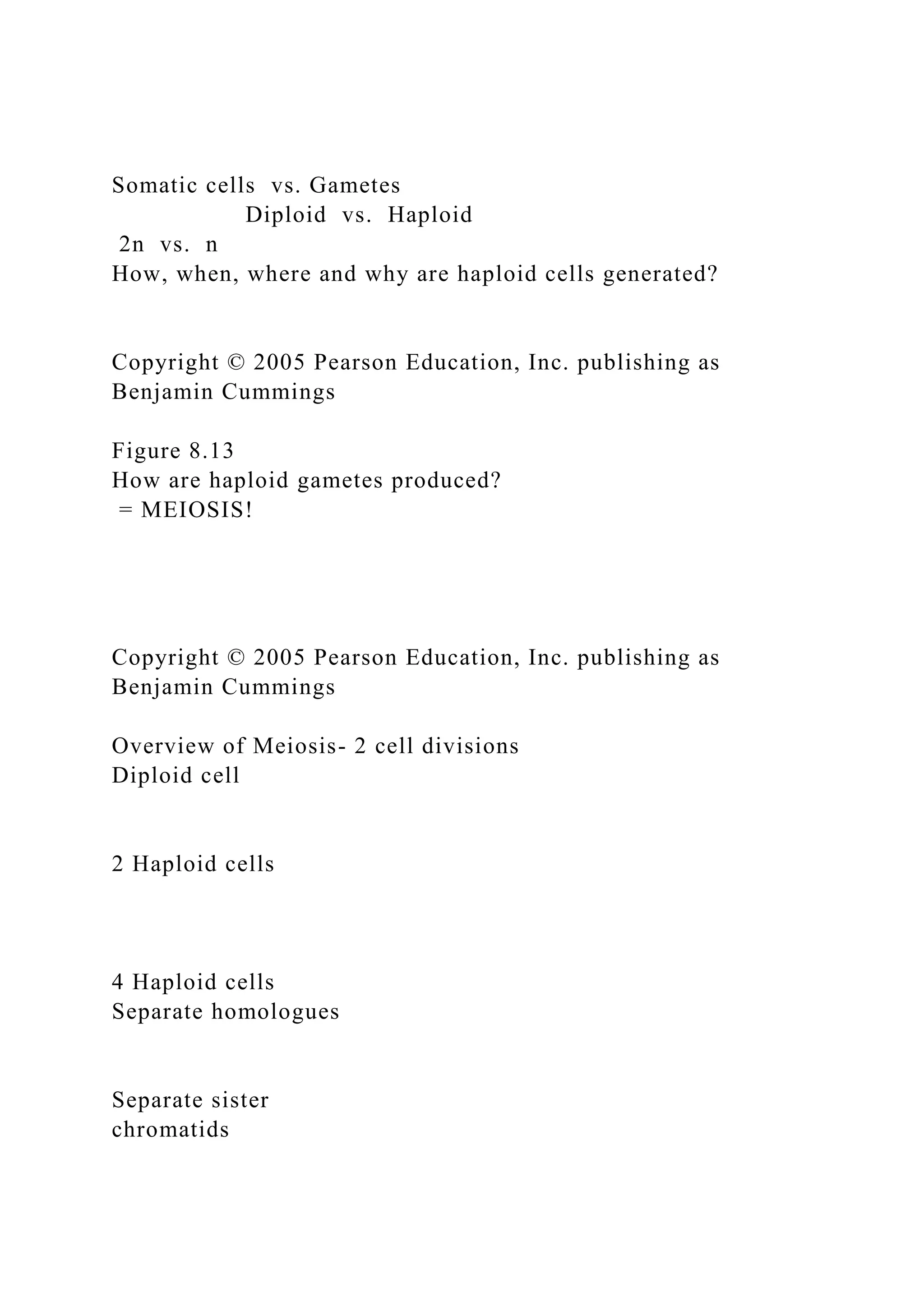 Somatic cells vs. Gametes
Diploid vs. Haploid
2n vs. n
How, when, where and why are haploid cells generated?
Copyright © 2005 Pearson Education, Inc. publishing as
Benjamin Cummings
Figure 8.13
How are haploid gametes produced?
= MEIOSIS!
Copyright © 2005 Pearson Education, Inc. publishing as
Benjamin Cummings
Overview of Meiosis- 2 cell divisions
Diploid cell
2 Haploid cells
4 Haploid cells
Separate homologues
Separate sister
chromatids
 