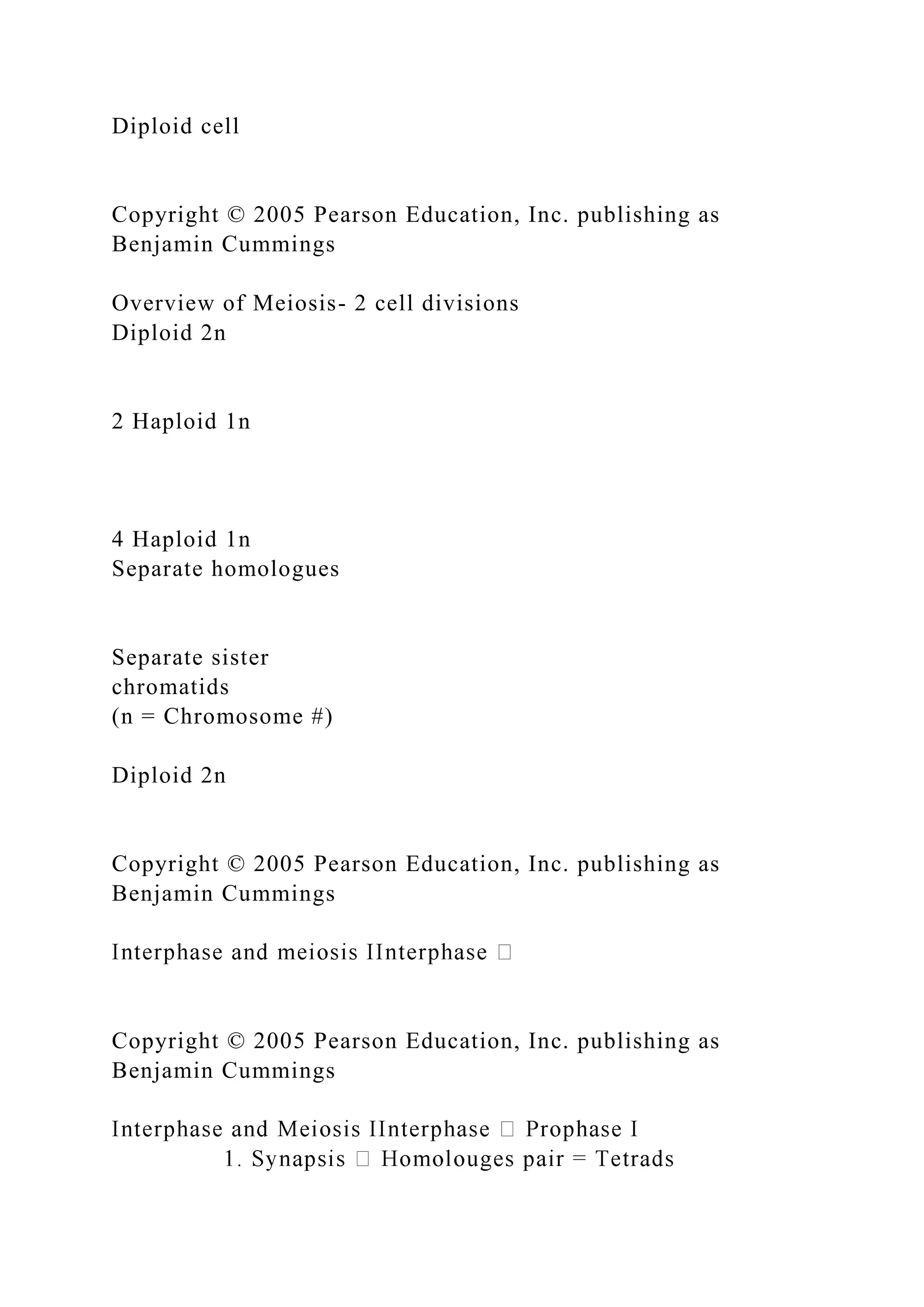 Diploid cell
Copyright © 2005 Pearson Education, Inc. publishing as
Benjamin Cummings
Overview of Meiosis- 2 cell divisions
Diploid 2n
2 Haploid 1n
4 Haploid 1n
Separate homologues
Separate sister
chromatids
(n = Chromosome #)
Diploid 2n
Copyright © 2005 Pearson Education, Inc. publishing as
Benjamin Cummings
Copyright © 2005 Pearson Education, Inc. publishing as
Benjamin Cummings
 