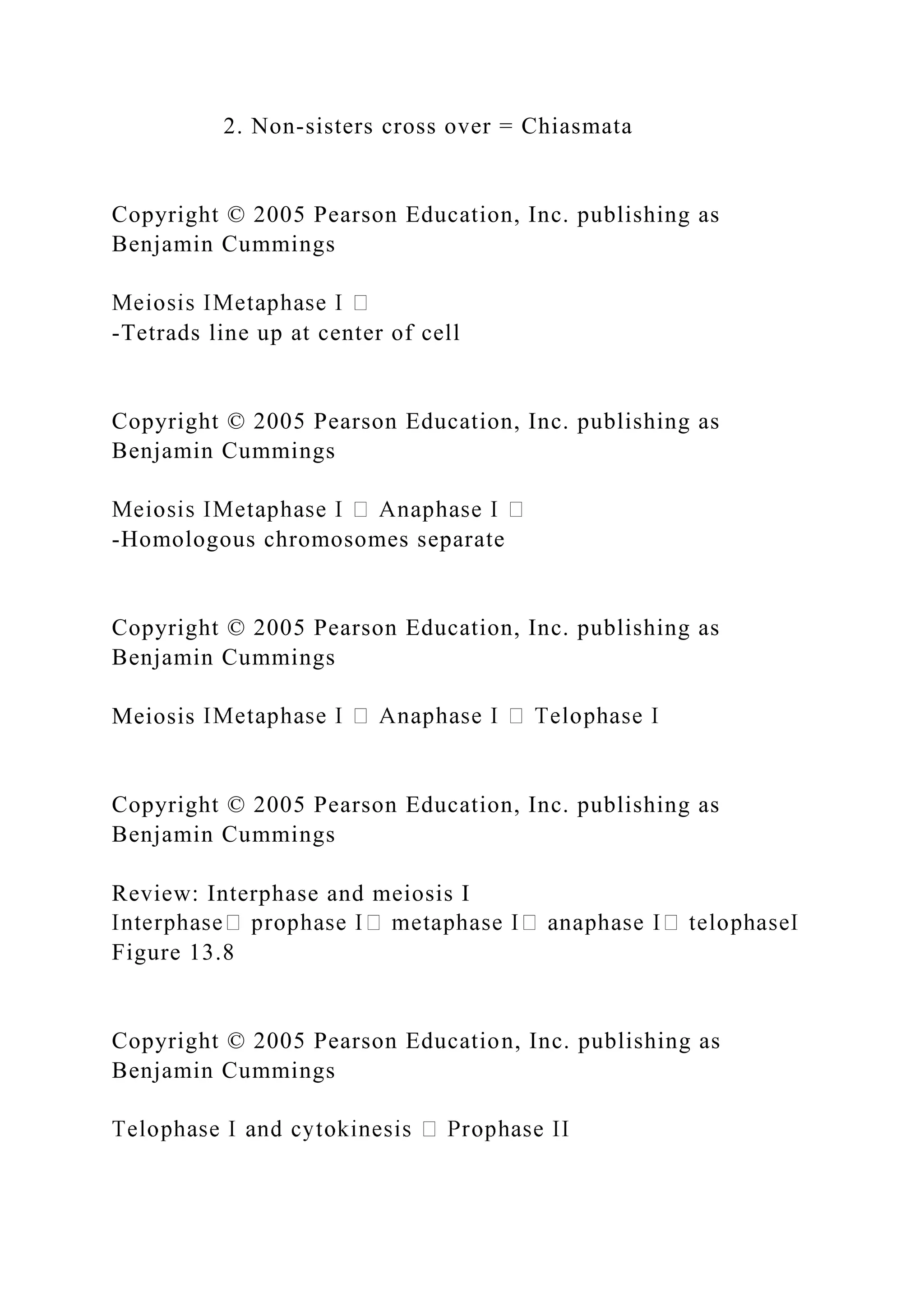 2. Non-sisters cross over = Chiasmata
Copyright © 2005 Pearson Education, Inc. publishing as
Benjamin Cummings
-Tetrads line up at center of cell
Copyright © 2005 Pearson Education, Inc. publishing as
Benjamin Cummings
-Homologous chromosomes separate
Copyright © 2005 Pearson Education, Inc. publishing as
Benjamin Cummings
Meiosis
Copyright © 2005 Pearson Education, Inc. publishing as
Benjamin Cummings
Review: Interphase and meiosis I
Figure 13.8
Copyright © 2005 Pearson Education, Inc. publishing as
Benjamin Cummings
 