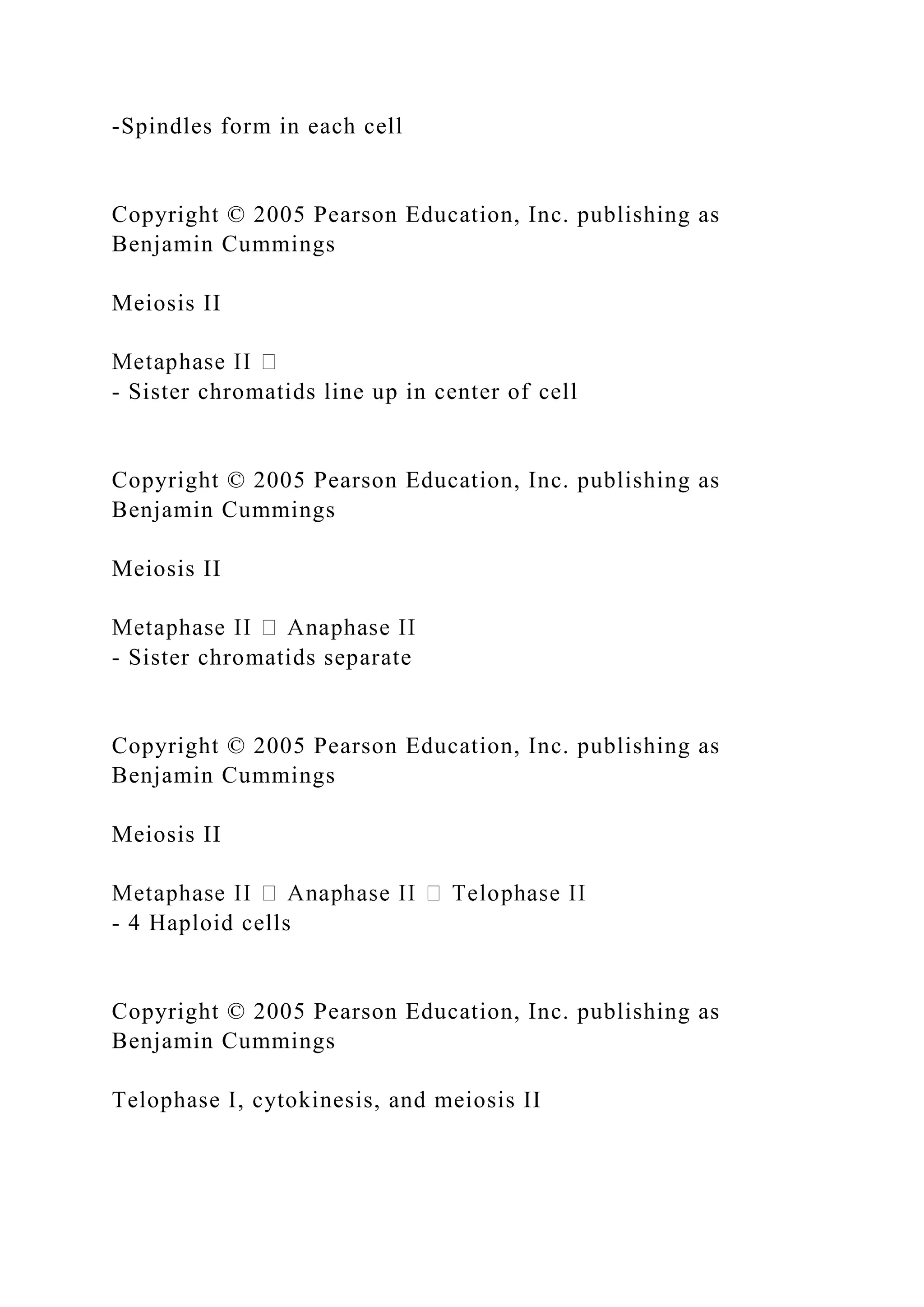 -Spindles form in each cell
Copyright © 2005 Pearson Education, Inc. publishing as
Benjamin Cummings
Meiosis II
- Sister chromatids line up in center of cell
Copyright © 2005 Pearson Education, Inc. publishing as
Benjamin Cummings
Meiosis II
- Sister chromatids separate
Copyright © 2005 Pearson Education, Inc. publishing as
Benjamin Cummings
Meiosis II
- 4 Haploid cells
Copyright © 2005 Pearson Education, Inc. publishing as
Benjamin Cummings
Telophase I, cytokinesis, and meiosis II
 