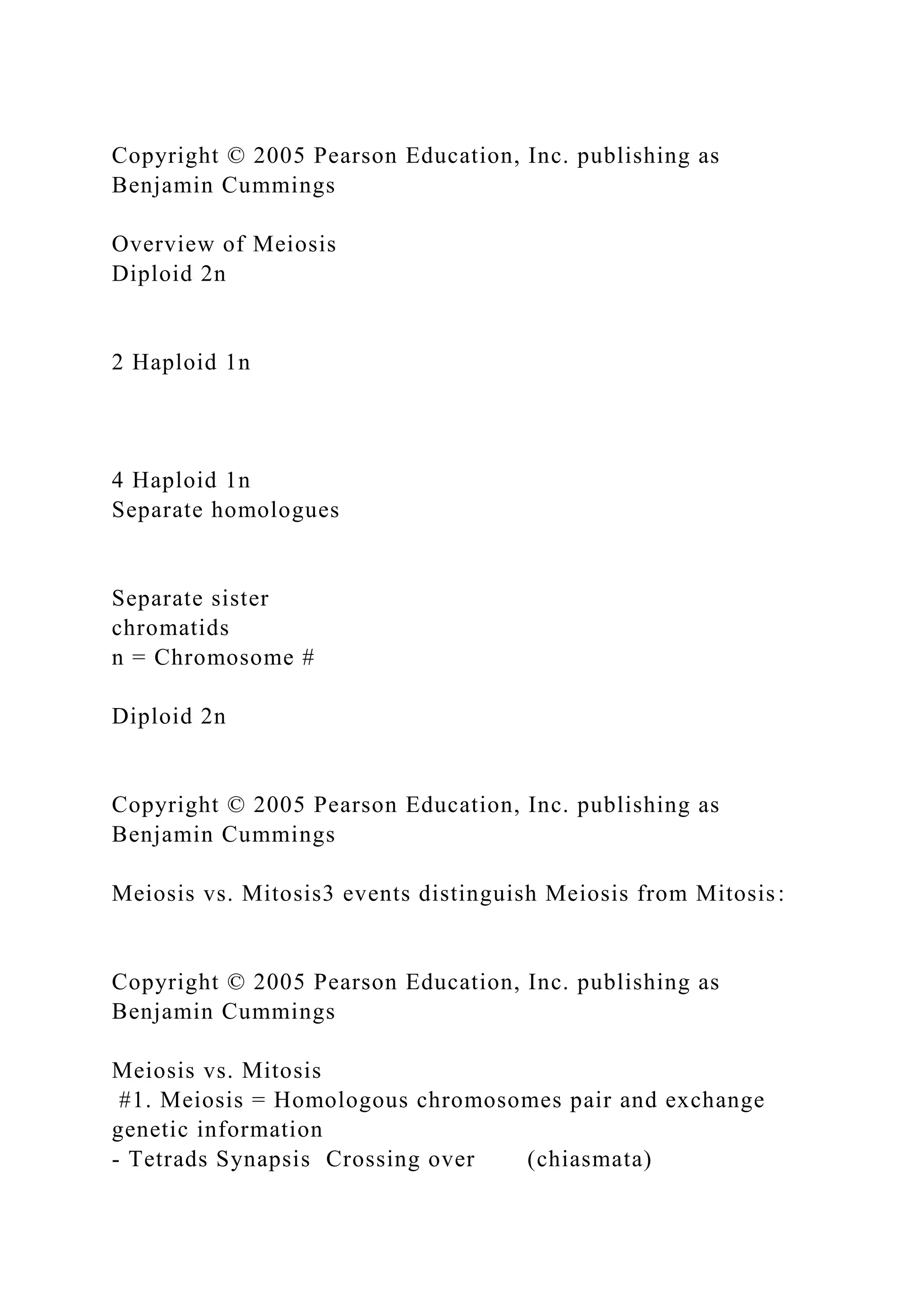 Copyright © 2005 Pearson Education, Inc. publishing as
Benjamin Cummings
Overview of Meiosis
Diploid 2n
2 Haploid 1n
4 Haploid 1n
Separate homologues
Separate sister
chromatids
n = Chromosome #
Diploid 2n
Copyright © 2005 Pearson Education, Inc. publishing as
Benjamin Cummings
Meiosis vs. Mitosis3 events distinguish Meiosis from Mitosis:
Copyright © 2005 Pearson Education, Inc. publishing as
Benjamin Cummings
Meiosis vs. Mitosis
#1. Meiosis = Homologous chromosomes pair and exchange
genetic information
- Tetrads Synapsis Crossing over (chiasmata)
 