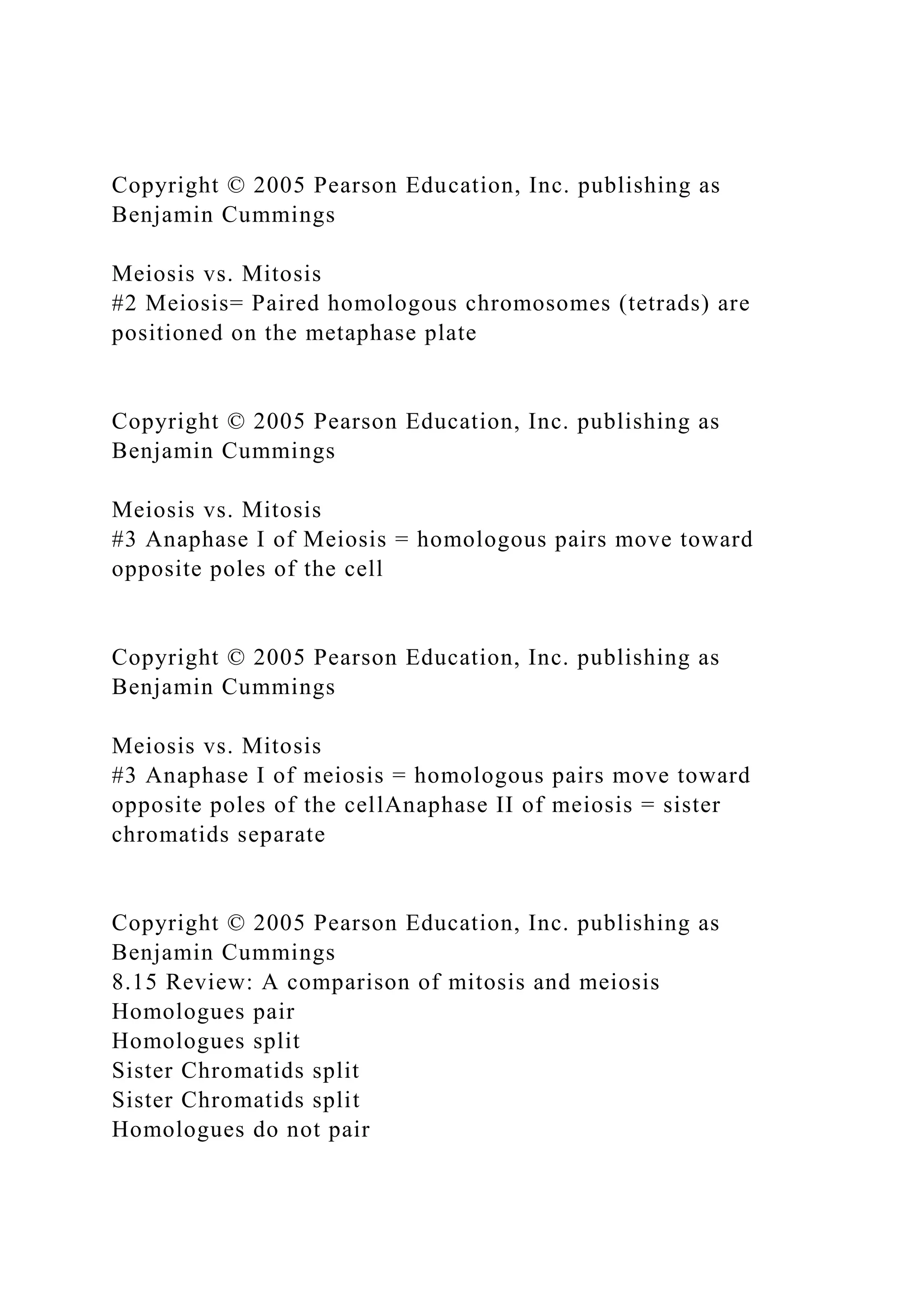 Copyright © 2005 Pearson Education, Inc. publishing as
Benjamin Cummings
Meiosis vs. Mitosis
#2 Meiosis= Paired homologous chromosomes (tetrads) are
positioned on the metaphase plate
Copyright © 2005 Pearson Education, Inc. publishing as
Benjamin Cummings
Meiosis vs. Mitosis
#3 Anaphase I of Meiosis = homologous pairs move toward
opposite poles of the cell
Copyright © 2005 Pearson Education, Inc. publishing as
Benjamin Cummings
Meiosis vs. Mitosis
#3 Anaphase I of meiosis = homologous pairs move toward
opposite poles of the cellAnaphase II of meiosis = sister
chromatids separate
Copyright © 2005 Pearson Education, Inc. publishing as
Benjamin Cummings
8.15 Review: A comparison of mitosis and meiosis
Homologues pair
Homologues split
Sister Chromatids split
Sister Chromatids split
Homologues do not pair
 