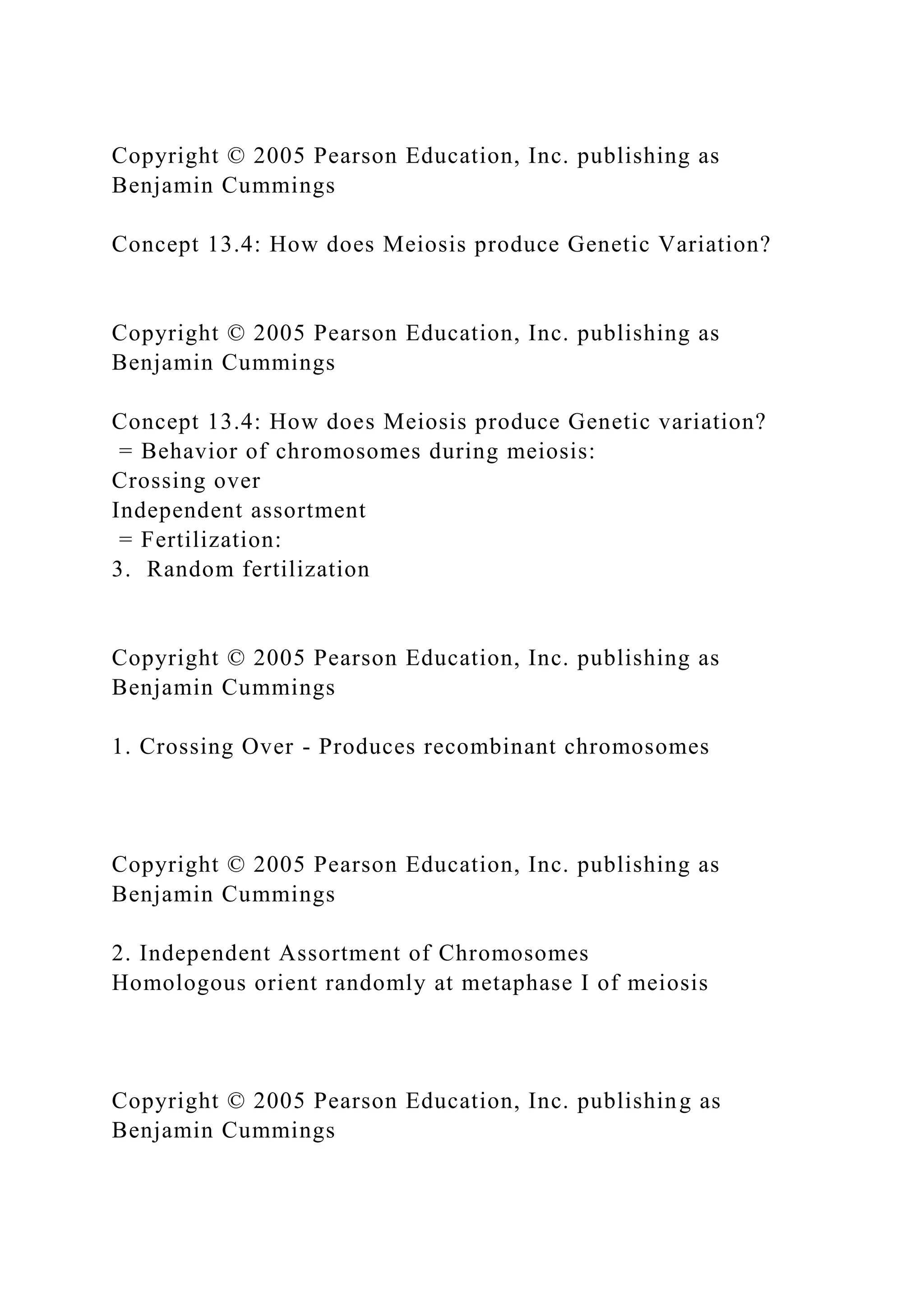 Copyright © 2005 Pearson Education, Inc. publishing as
Benjamin Cummings
Concept 13.4: How does Meiosis produce Genetic Variation?
Copyright © 2005 Pearson Education, Inc. publishing as
Benjamin Cummings
Concept 13.4: How does Meiosis produce Genetic variation?
= Behavior of chromosomes during meiosis:
Crossing over
Independent assortment
= Fertilization:
3. Random fertilization
Copyright © 2005 Pearson Education, Inc. publishing as
Benjamin Cummings
1. Crossing Over - Produces recombinant chromosomes
Copyright © 2005 Pearson Education, Inc. publishing as
Benjamin Cummings
2. Independent Assortment of Chromosomes
Homologous orient randomly at metaphase I of meiosis
Copyright © 2005 Pearson Education, Inc. publishing as
Benjamin Cummings
 