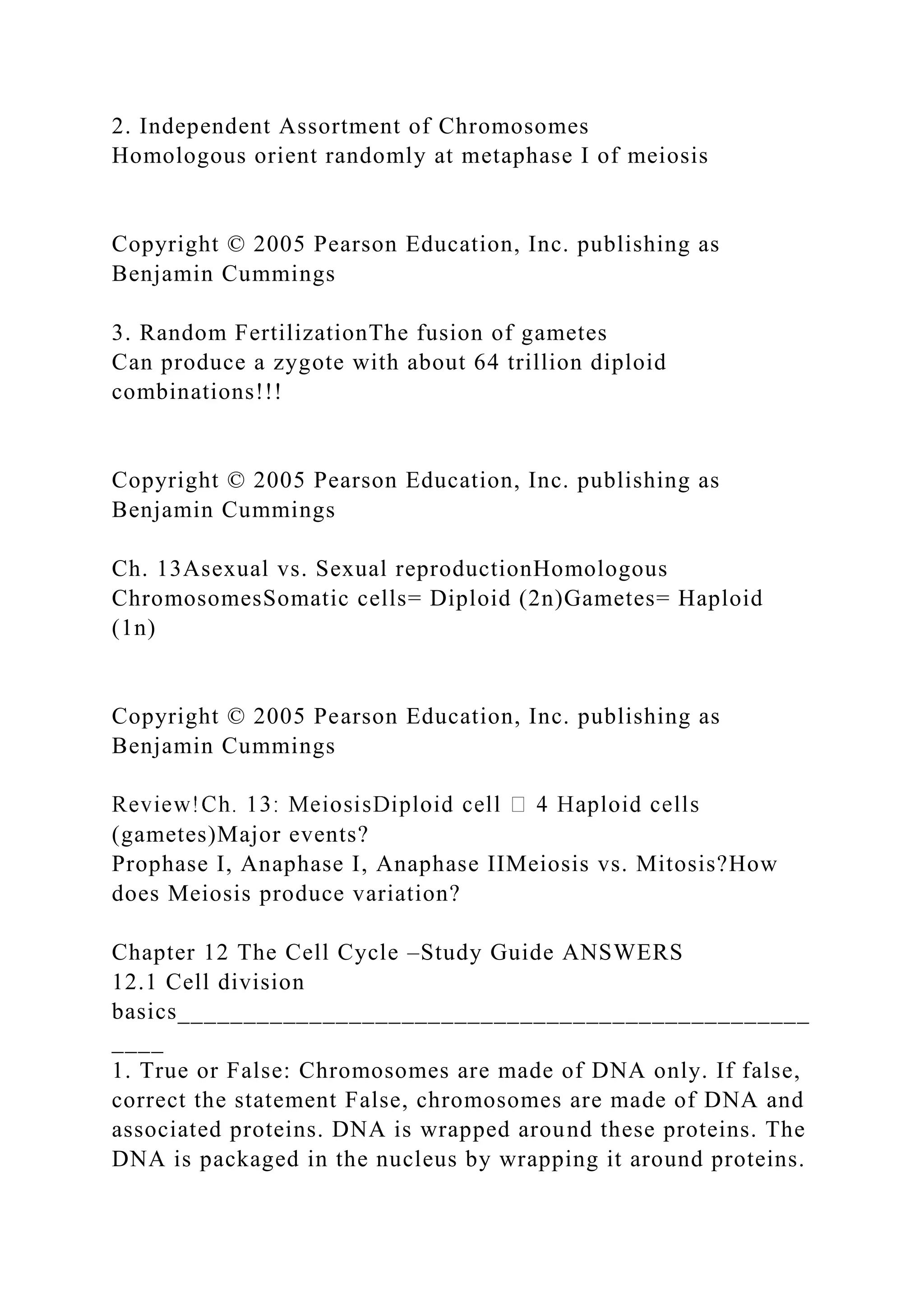 2. Independent Assortment of Chromosomes
Homologous orient randomly at metaphase I of meiosis
Copyright © 2005 Pearson Education, Inc. publishing as
Benjamin Cummings
3. Random FertilizationThe fusion of gametes
Can produce a zygote with about 64 trillion diploid
combinations!!!
Copyright © 2005 Pearson Education, Inc. publishing as
Benjamin Cummings
Ch. 13Asexual vs. Sexual reproductionHomologous
ChromosomesSomatic cells= Diploid (2n)Gametes= Haploid
(1n)
Copyright © 2005 Pearson Education, Inc. publishing as
Benjamin Cummings
(gametes)Major events?
Prophase I, Anaphase I, Anaphase IIMeiosis vs. Mitosis?How
does Meiosis produce variation?
Chapter 12 The Cell Cycle –Study Guide ANSWERS
12.1 Cell division
basics________________________________________________
____
1. True or False: Chromosomes are made of DNA only. If false,
correct the statement False, chromosomes are made of DNA and
associated proteins. DNA is wrapped around these proteins. The
DNA is packaged in the nucleus by wrapping it around proteins.
 