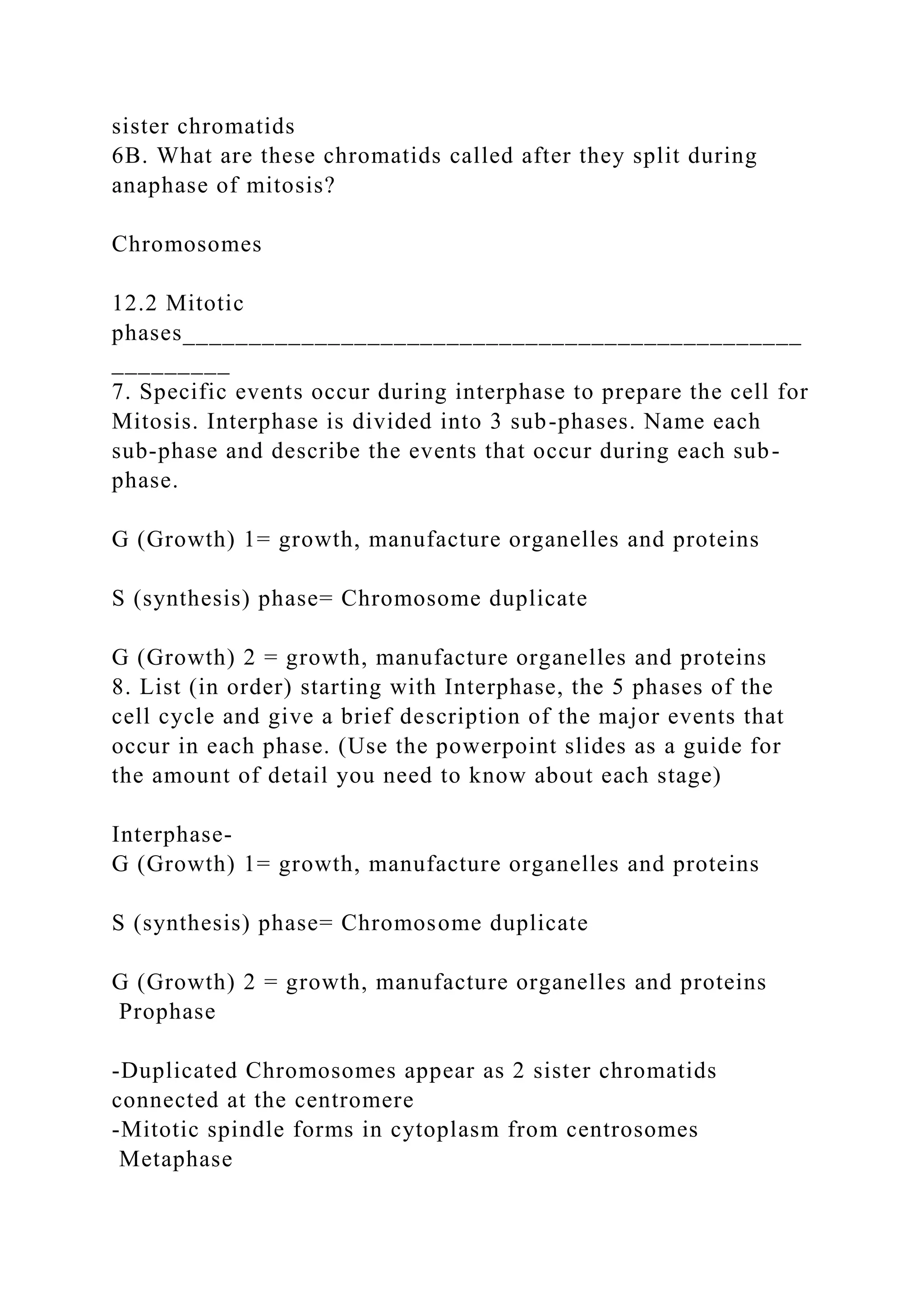 sister chromatids
6B. What are these chromatids called after they split during
anaphase of mitosis?
Chromosomes
12.2 Mitotic
phases_______________________________________________
_________
7. Specific events occur during interphase to prepare the cell for
Mitosis. Interphase is divided into 3 sub-phases. Name each
sub-phase and describe the events that occur during each sub-
phase.
G (Growth) 1= growth, manufacture organelles and proteins
S (synthesis) phase= Chromosome duplicate
G (Growth) 2 = growth, manufacture organelles and proteins
8. List (in order) starting with Interphase, the 5 phases of the
cell cycle and give a brief description of the major events that
occur in each phase. (Use the powerpoint slides as a guide for
the amount of detail you need to know about each stage)
Interphase-
G (Growth) 1= growth, manufacture organelles and proteins
S (synthesis) phase= Chromosome duplicate
G (Growth) 2 = growth, manufacture organelles and proteins
Prophase
-Duplicated Chromosomes appear as 2 sister chromatids
connected at the centromere
-Mitotic spindle forms in cytoplasm from centrosomes
Metaphase
 