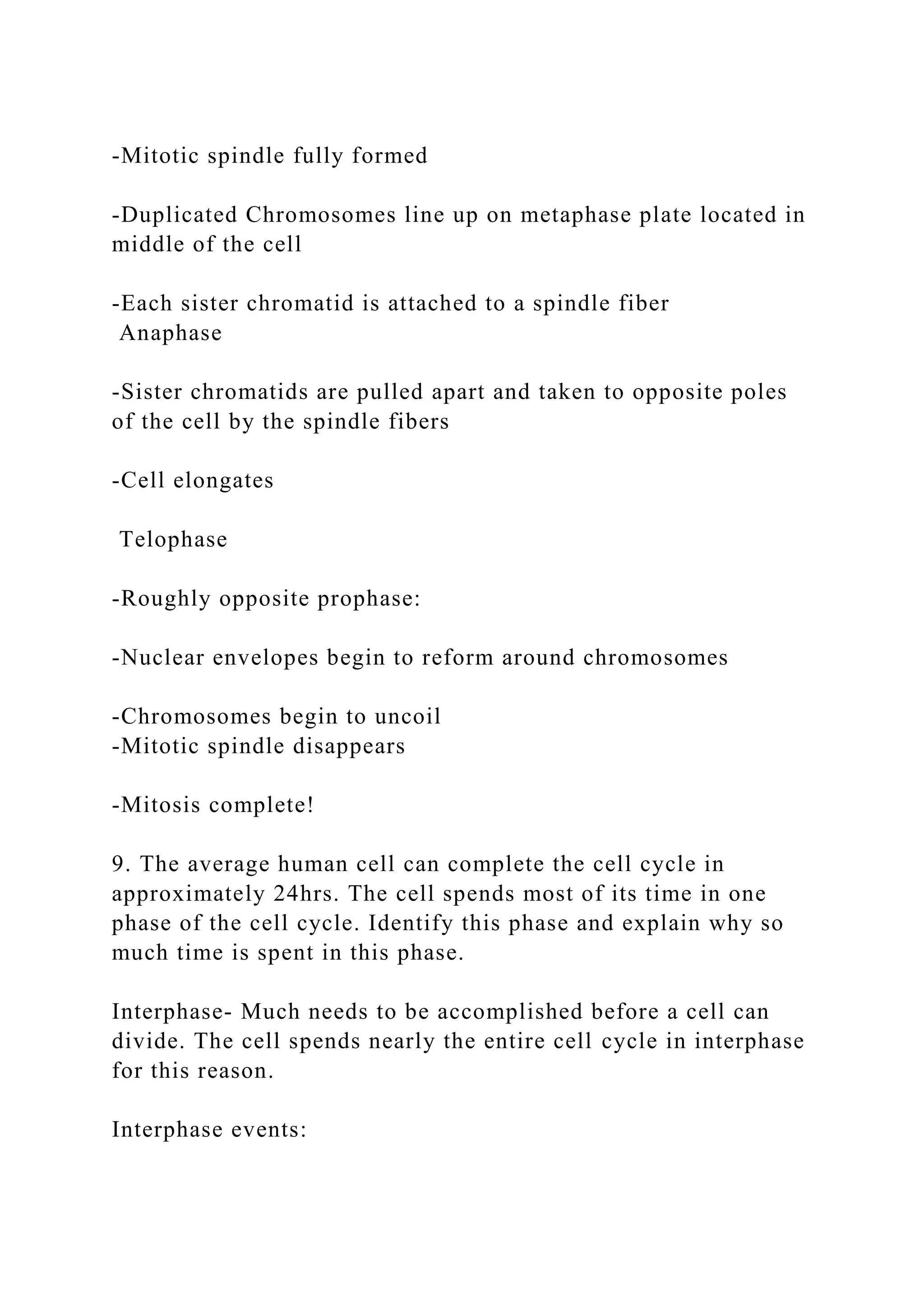-Mitotic spindle fully formed
-Duplicated Chromosomes line up on metaphase plate located in
middle of the cell
-Each sister chromatid is attached to a spindle fiber
Anaphase
-Sister chromatids are pulled apart and taken to opposite poles
of the cell by the spindle fibers
-Cell elongates
Telophase
-Roughly opposite prophase:
-Nuclear envelopes begin to reform around chromosomes
-Chromosomes begin to uncoil
-Mitotic spindle disappears
-Mitosis complete!
9. The average human cell can complete the cell cycle in
approximately 24hrs. The cell spends most of its time in one
phase of the cell cycle. Identify this phase and explain why so
much time is spent in this phase.
Interphase- Much needs to be accomplished before a cell can
divide. The cell spends nearly the entire cell cycle in interphase
for this reason.
Interphase events:
 