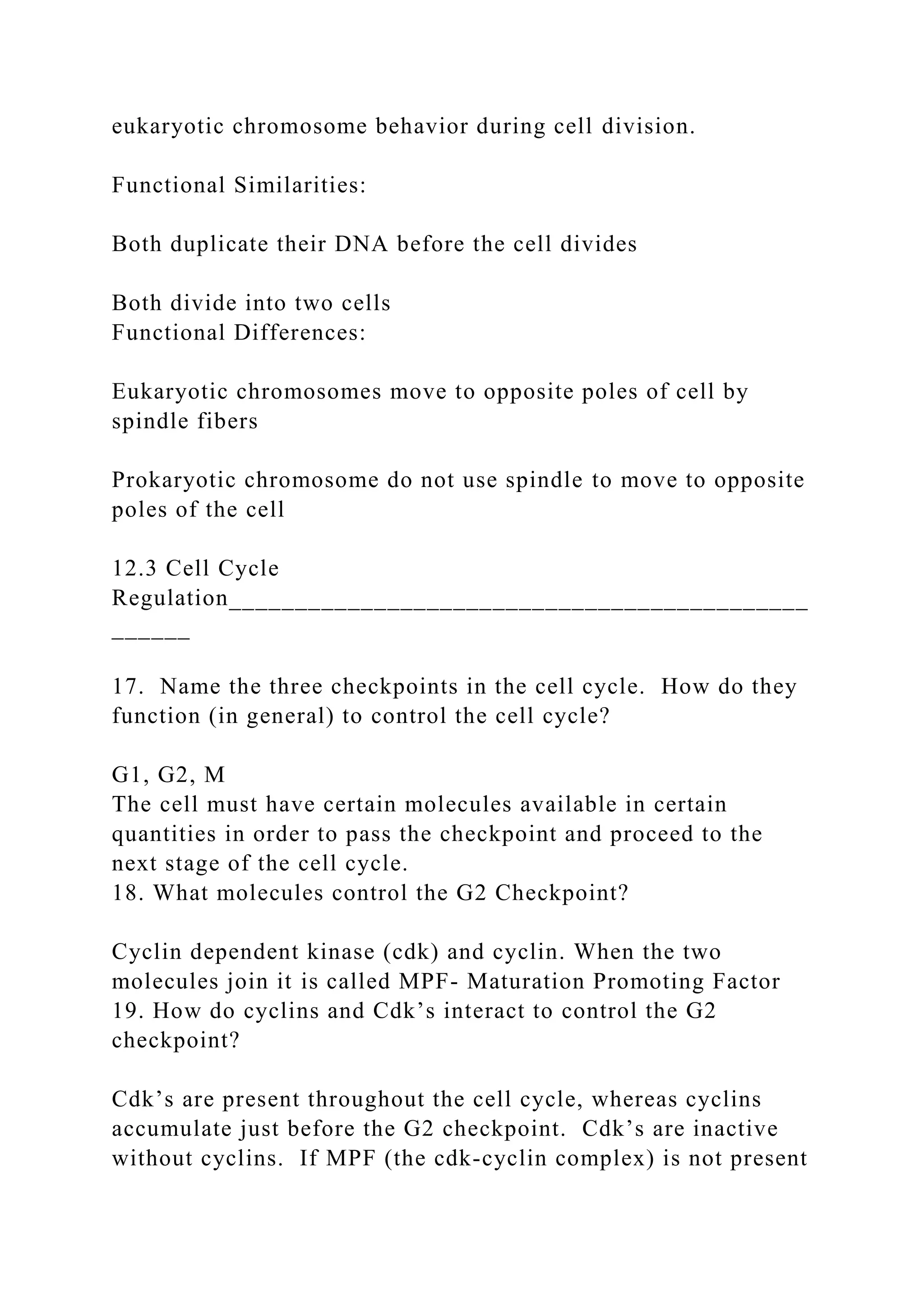eukaryotic chromosome behavior during cell division.
Functional Similarities:
Both duplicate their DNA before the cell divides
Both divide into two cells
Functional Differences:
Eukaryotic chromosomes move to opposite poles of cell by
spindle fibers
Prokaryotic chromosome do not use spindle to move to opposite
poles of the cell
12.3 Cell Cycle
Regulation____________________________________________
______
17. Name the three checkpoints in the cell cycle. How do they
function (in general) to control the cell cycle?
G1, G2, M
The cell must have certain molecules available in certain
quantities in order to pass the checkpoint and proceed to the
next stage of the cell cycle.
18. What molecules control the G2 Checkpoint?
Cyclin dependent kinase (cdk) and cyclin. When the two
molecules join it is called MPF- Maturation Promoting Factor
19. How do cyclins and Cdk’s interact to control the G2
checkpoint?
Cdk’s are present throughout the cell cycle, whereas cyclins
accumulate just before the G2 checkpoint. Cdk’s are inactive
without cyclins. If MPF (the cdk-cyclin complex) is not present
 