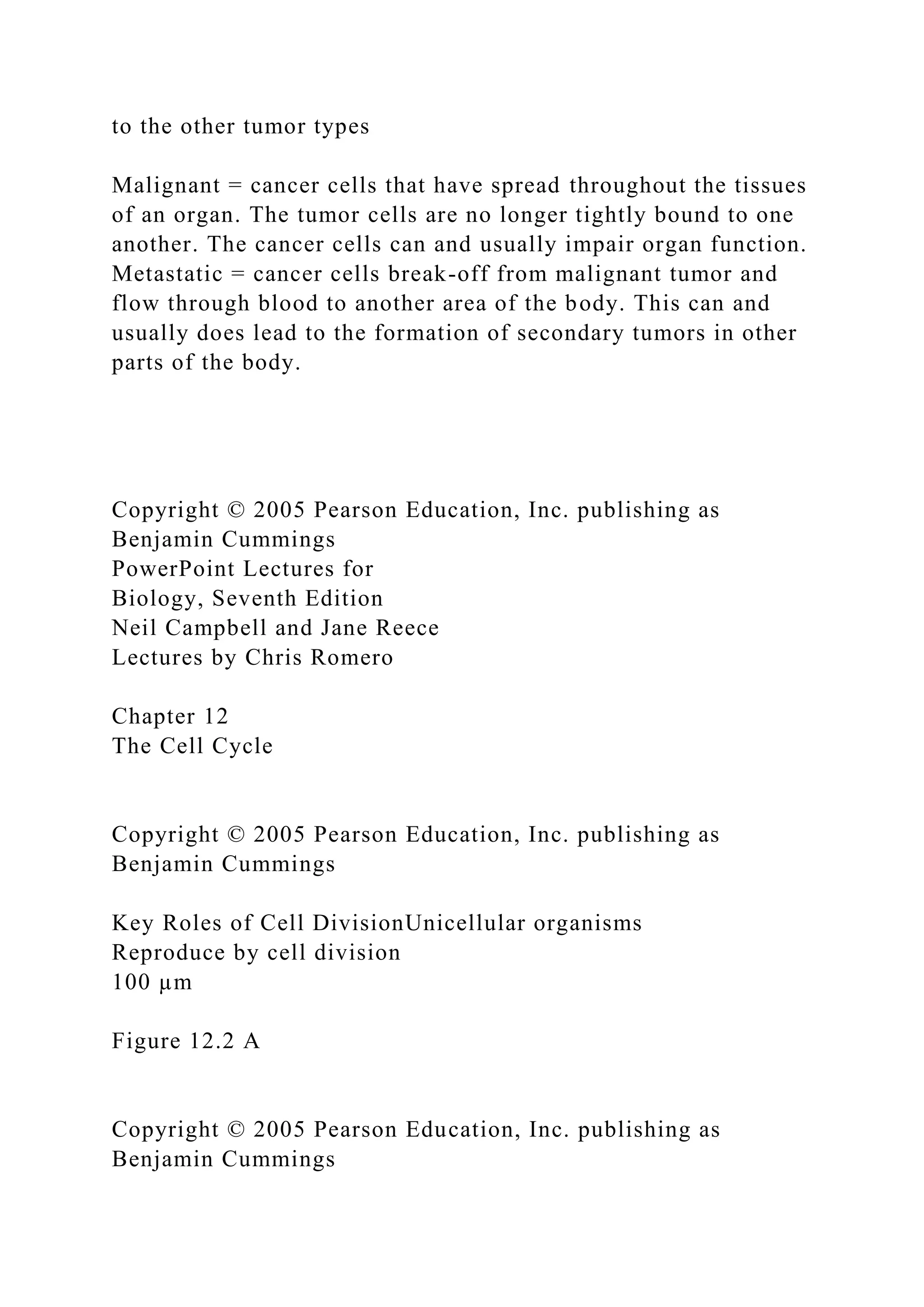 to the other tumor types
Malignant = cancer cells that have spread throughout the tissues
of an organ. The tumor cells are no longer tightly bound to one
another. The cancer cells can and usually impair organ function.
Metastatic = cancer cells break-off from malignant tumor and
flow through blood to another area of the body. This can and
usually does lead to the formation of secondary tumors in other
parts of the body.
Copyright © 2005 Pearson Education, Inc. publishing as
Benjamin Cummings
PowerPoint Lectures for
Biology, Seventh Edition
Neil Campbell and Jane Reece
Lectures by Chris Romero
Chapter 12
The Cell Cycle
Copyright © 2005 Pearson Education, Inc. publishing as
Benjamin Cummings
Key Roles of Cell DivisionUnicellular organisms
Reproduce by cell division
100 µm
Figure 12.2 A
Copyright © 2005 Pearson Education, Inc. publishing as
Benjamin Cummings
 