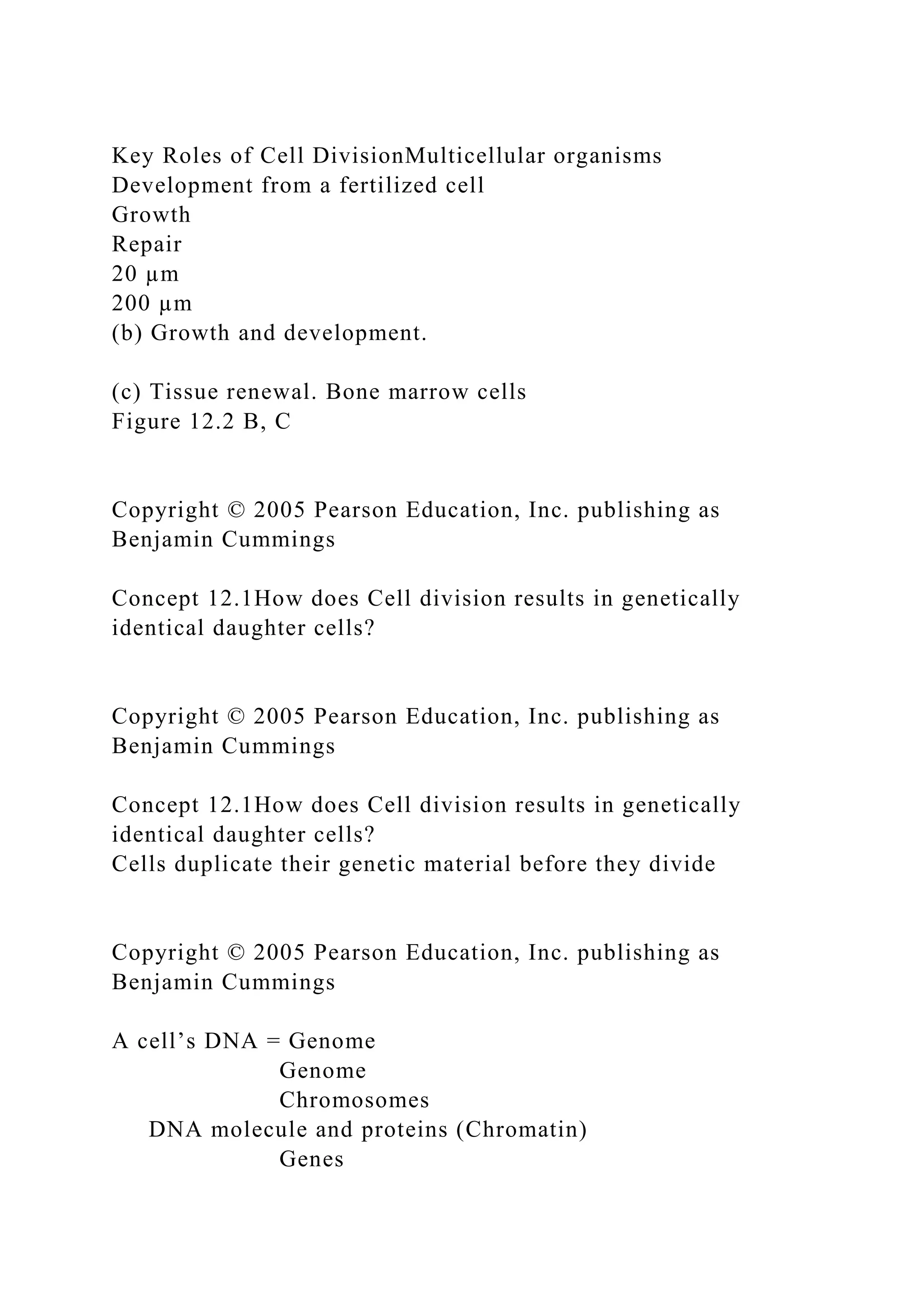 Key Roles of Cell DivisionMulticellular organisms
Development from a fertilized cell
Growth
Repair
20 µm
200 µm
(b) Growth and development.
(c) Tissue renewal. Bone marrow cells
Figure 12.2 B, C
Copyright © 2005 Pearson Education, Inc. publishing as
Benjamin Cummings
Concept 12.1How does Cell division results in genetically
identical daughter cells?
Copyright © 2005 Pearson Education, Inc. publishing as
Benjamin Cummings
Concept 12.1How does Cell division results in genetically
identical daughter cells?
Cells duplicate their genetic material before they divide
Copyright © 2005 Pearson Education, Inc. publishing as
Benjamin Cummings
A cell’s DNA = Genome
Genome
Chromosomes
DNA molecule and proteins (Chromatin)
Genes
 