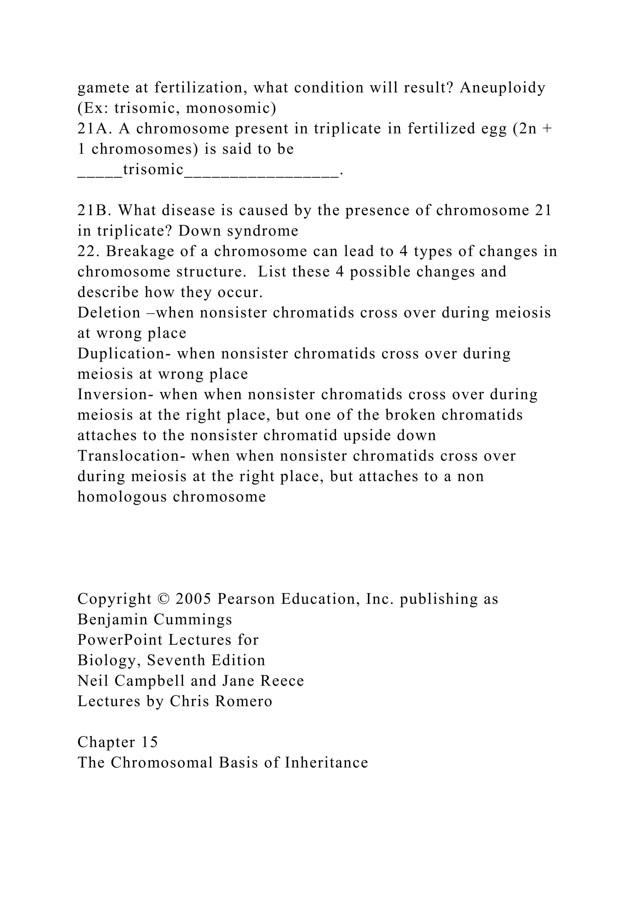 gamete at fertilization, what condition will result? Aneuploidy
(Ex: trisomic, monosomic)
21A. A chromosome present in triplicate in fertilized egg (2n +
1 chromosomes) is said to be
_____trisomic_________________.
21B. What disease is caused by the presence of chromosome 21
in triplicate? Down syndrome
22. Breakage of a chromosome can lead to 4 types of changes in
chromosome structure. List these 4 possible changes and
describe how they occur.
Deletion –when nonsister chromatids cross over during meiosis
at wrong place
Duplication- when nonsister chromatids cross over during
meiosis at wrong place
Inversion- when when nonsister chromatids cross over during
meiosis at the right place, but one of the broken chromatids
attaches to the nonsister chromatid upside down
Translocation- when when nonsister chromatids cross over
during meiosis at the right place, but attaches to a non
homologous chromosome
Copyright © 2005 Pearson Education, Inc. publishing as
Benjamin Cummings
PowerPoint Lectures for
Biology, Seventh Edition
Neil Campbell and Jane Reece
Lectures by Chris Romero
Chapter 15
The Chromosomal Basis of Inheritance
 