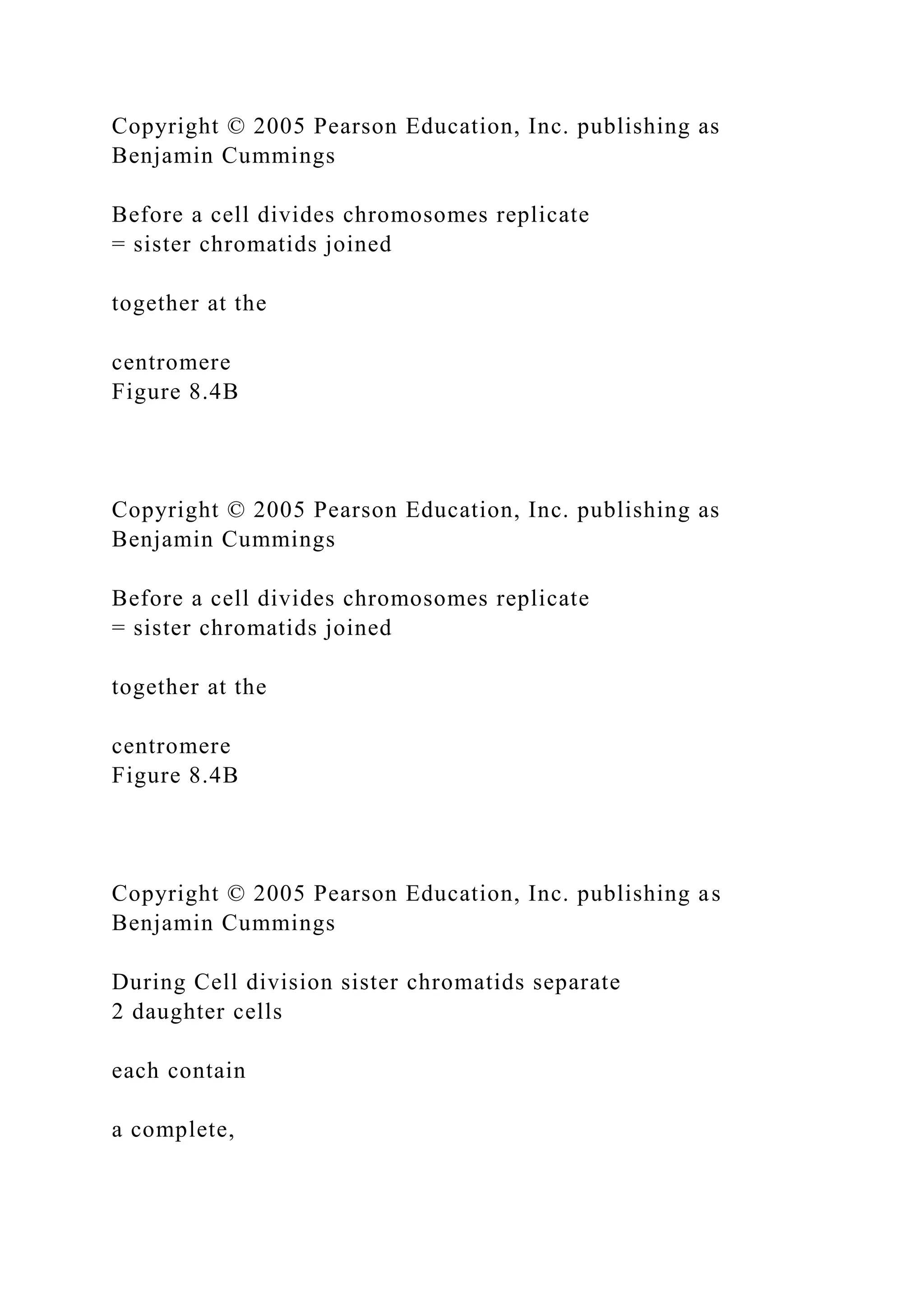 Copyright © 2005 Pearson Education, Inc. publishing as
Benjamin Cummings
Before a cell divides chromosomes replicate
= sister chromatids joined
together at the
centromere
Figure 8.4B
Copyright © 2005 Pearson Education, Inc. publishing as
Benjamin Cummings
Before a cell divides chromosomes replicate
= sister chromatids joined
together at the
centromere
Figure 8.4B
Copyright © 2005 Pearson Education, Inc. publishing as
Benjamin Cummings
During Cell division sister chromatids separate
2 daughter cells
each contain
a complete,
 