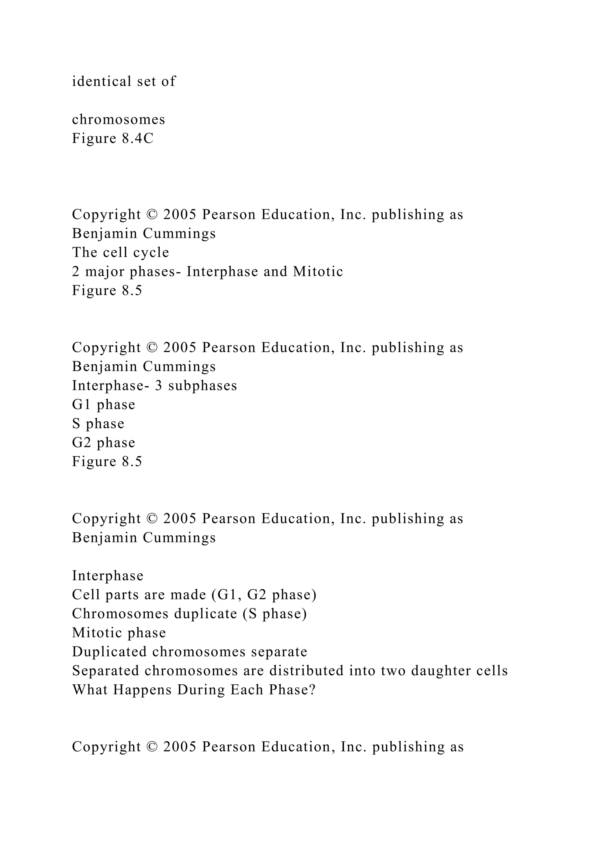 identical set of
chromosomes
Figure 8.4C
Copyright © 2005 Pearson Education, Inc. publishing as
Benjamin Cummings
The cell cycle
2 major phases- Interphase and Mitotic
Figure 8.5
Copyright © 2005 Pearson Education, Inc. publishing as
Benjamin Cummings
Interphase- 3 subphases
G1 phase
S phase
G2 phase
Figure 8.5
Copyright © 2005 Pearson Education, Inc. publishing as
Benjamin Cummings
Interphase
Cell parts are made (G1, G2 phase)
Chromosomes duplicate (S phase)
Mitotic phase
Duplicated chromosomes separate
Separated chromosomes are distributed into two daughter cells
What Happens During Each Phase?
Copyright © 2005 Pearson Education, Inc. publishing as
 