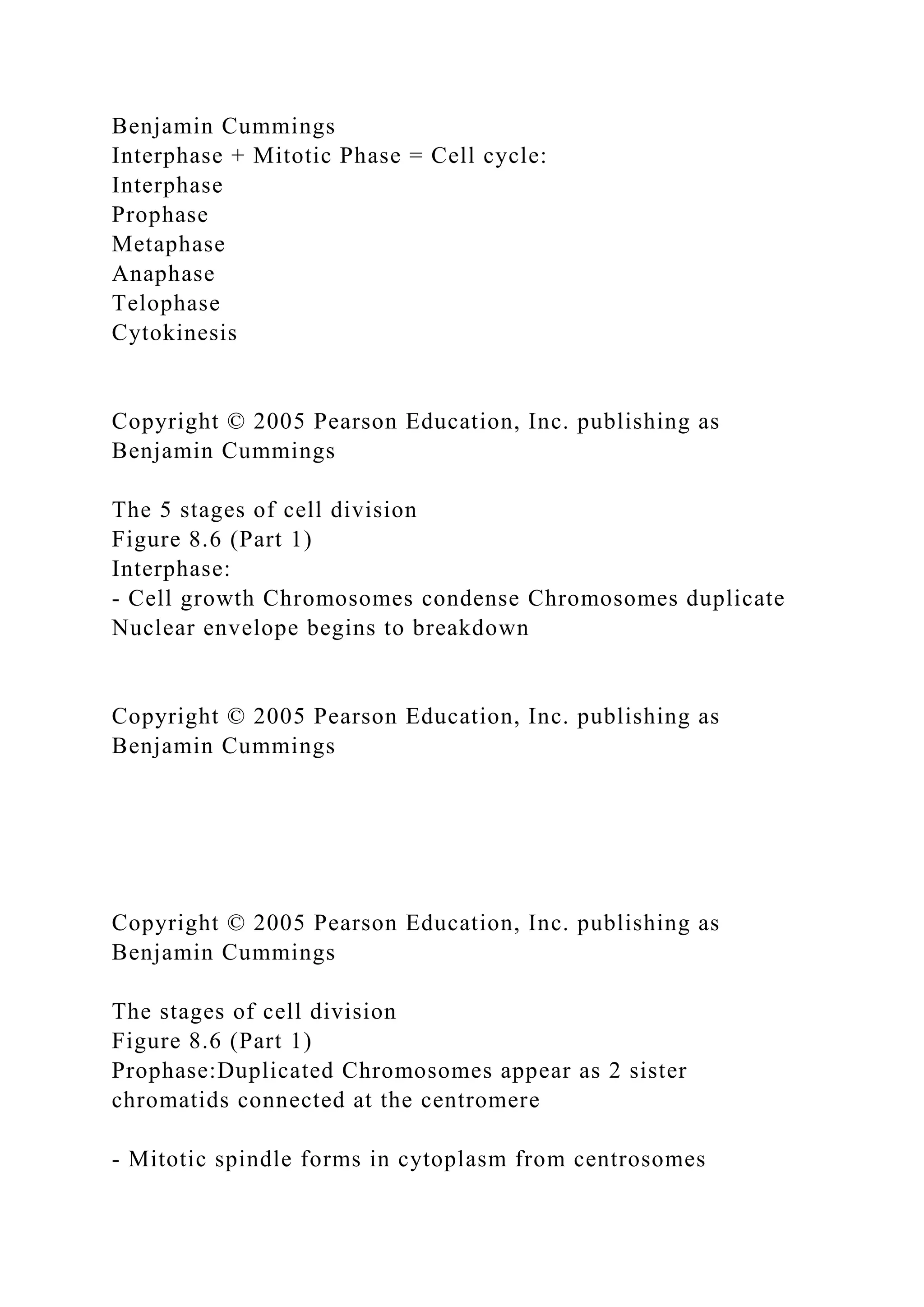 Benjamin Cummings
Interphase + Mitotic Phase = Cell cycle:
Interphase
Prophase
Metaphase
Anaphase
Telophase
Cytokinesis
Copyright © 2005 Pearson Education, Inc. publishing as
Benjamin Cummings
The 5 stages of cell division
Figure 8.6 (Part 1)
Interphase:
- Cell growth Chromosomes condense Chromosomes duplicate
Nuclear envelope begins to breakdown
Copyright © 2005 Pearson Education, Inc. publishing as
Benjamin Cummings
Copyright © 2005 Pearson Education, Inc. publishing as
Benjamin Cummings
The stages of cell division
Figure 8.6 (Part 1)
Prophase:Duplicated Chromosomes appear as 2 sister
chromatids connected at the centromere
- Mitotic spindle forms in cytoplasm from centrosomes
 