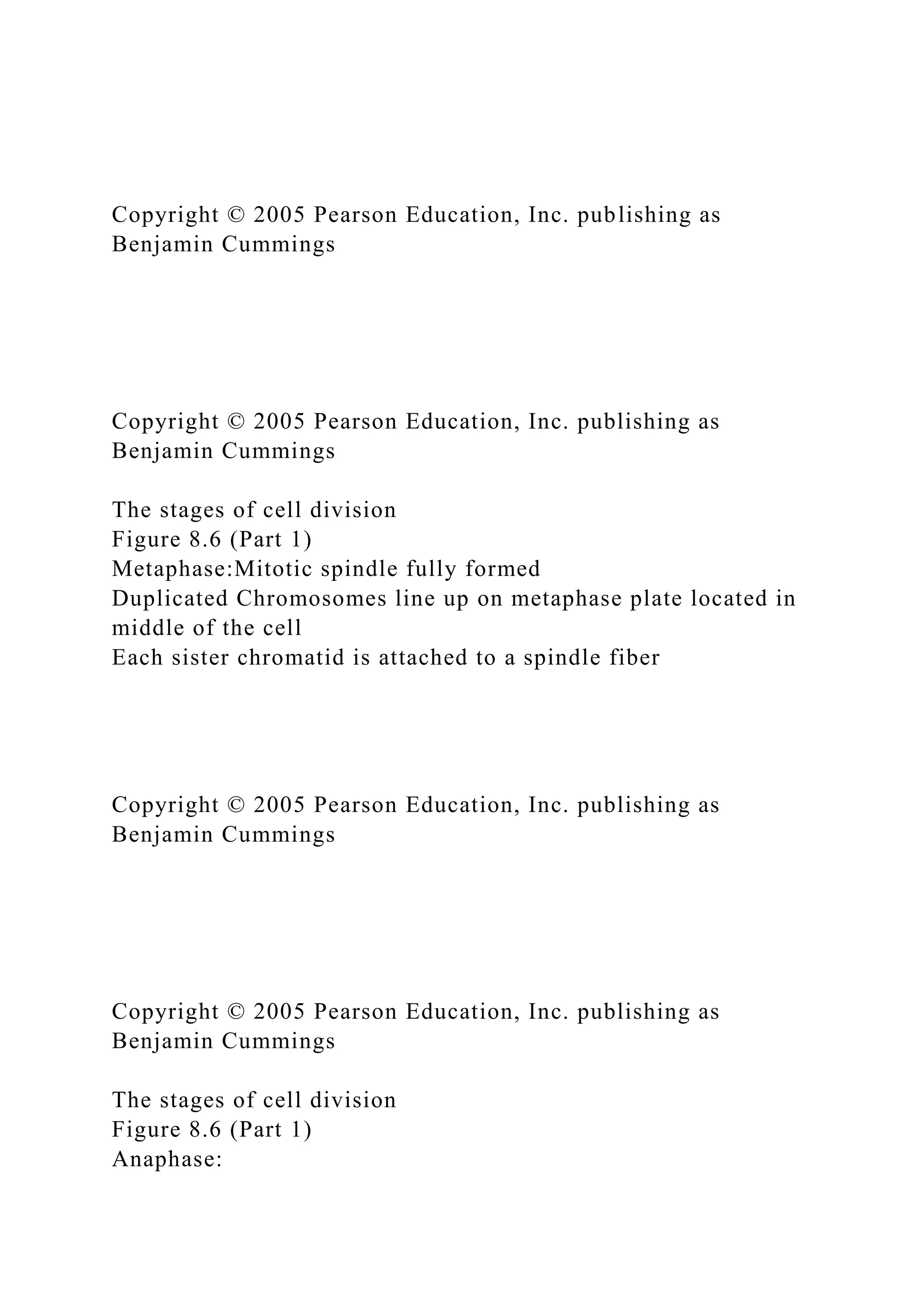 Copyright © 2005 Pearson Education, Inc. publishing as
Benjamin Cummings
Copyright © 2005 Pearson Education, Inc. publishing as
Benjamin Cummings
The stages of cell division
Figure 8.6 (Part 1)
Metaphase:Mitotic spindle fully formed
Duplicated Chromosomes line up on metaphase plate located in
middle of the cell
Each sister chromatid is attached to a spindle fiber
Copyright © 2005 Pearson Education, Inc. publishing as
Benjamin Cummings
Copyright © 2005 Pearson Education, Inc. publishing as
Benjamin Cummings
The stages of cell division
Figure 8.6 (Part 1)
Anaphase:
 
