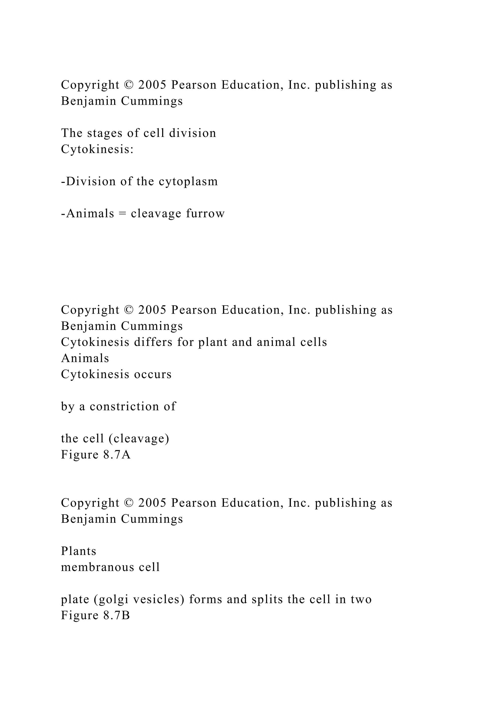 Copyright © 2005 Pearson Education, Inc. publishing as
Benjamin Cummings
The stages of cell division
Cytokinesis:
-Division of the cytoplasm
-Animals = cleavage furrow
Copyright © 2005 Pearson Education, Inc. publishing as
Benjamin Cummings
Cytokinesis differs for plant and animal cells
Animals
Cytokinesis occurs
by a constriction of
the cell (cleavage)
Figure 8.7A
Copyright © 2005 Pearson Education, Inc. publishing as
Benjamin Cummings
Plants
membranous cell
plate (golgi vesicles) forms and splits the cell in two
Figure 8.7B
 
