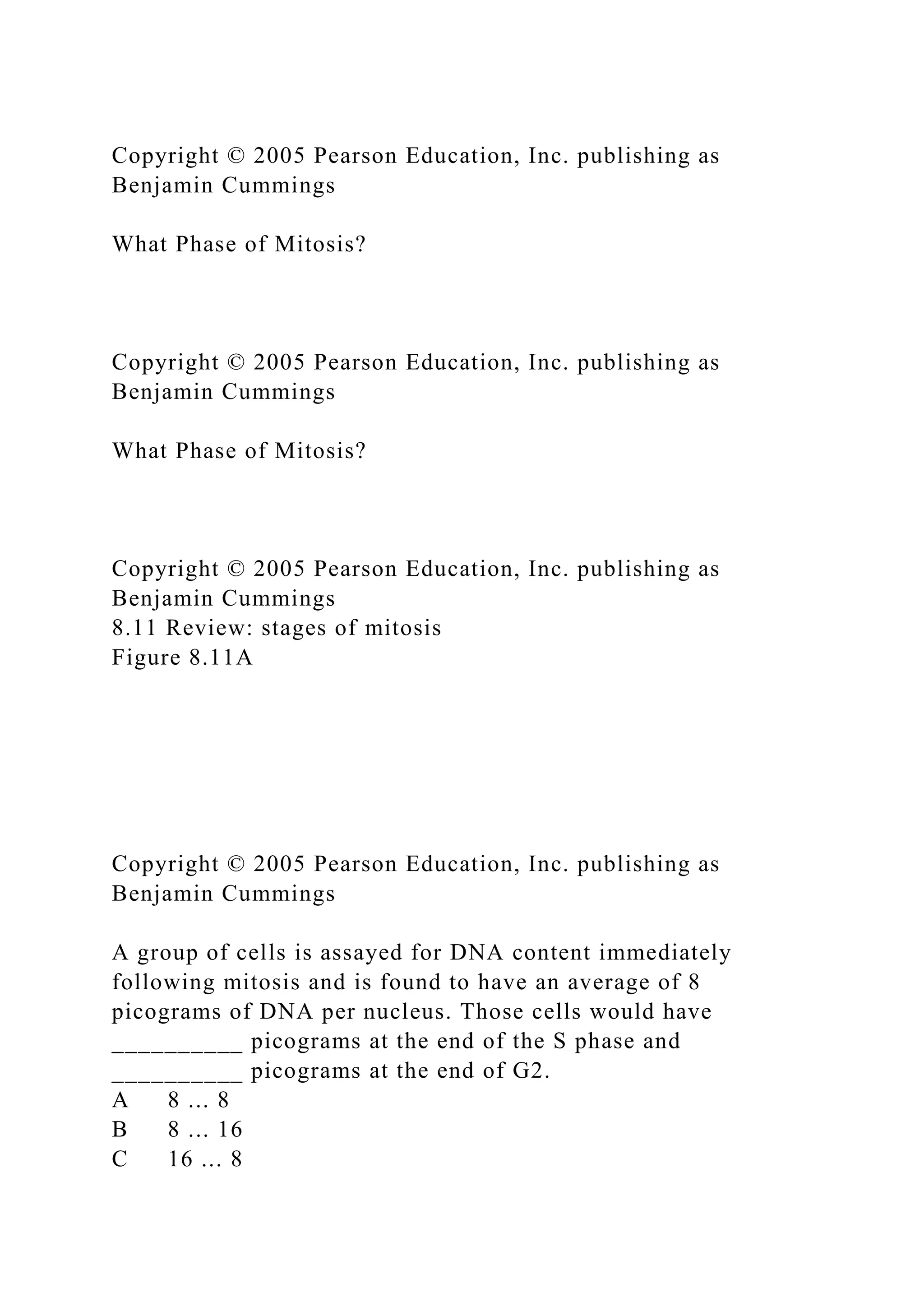 Copyright © 2005 Pearson Education, Inc. publishing as
Benjamin Cummings
What Phase of Mitosis?
Copyright © 2005 Pearson Education, Inc. publishing as
Benjamin Cummings
What Phase of Mitosis?
Copyright © 2005 Pearson Education, Inc. publishing as
Benjamin Cummings
8.11 Review: stages of mitosis
Figure 8.11A
Copyright © 2005 Pearson Education, Inc. publishing as
Benjamin Cummings
A group of cells is assayed for DNA content immediately
following mitosis and is found to have an average of 8
picograms of DNA per nucleus. Those cells would have
__________ picograms at the end of the S phase and
__________ picograms at the end of G2.
A 8 ... 8
B 8 ... 16
C 16 ... 8
 