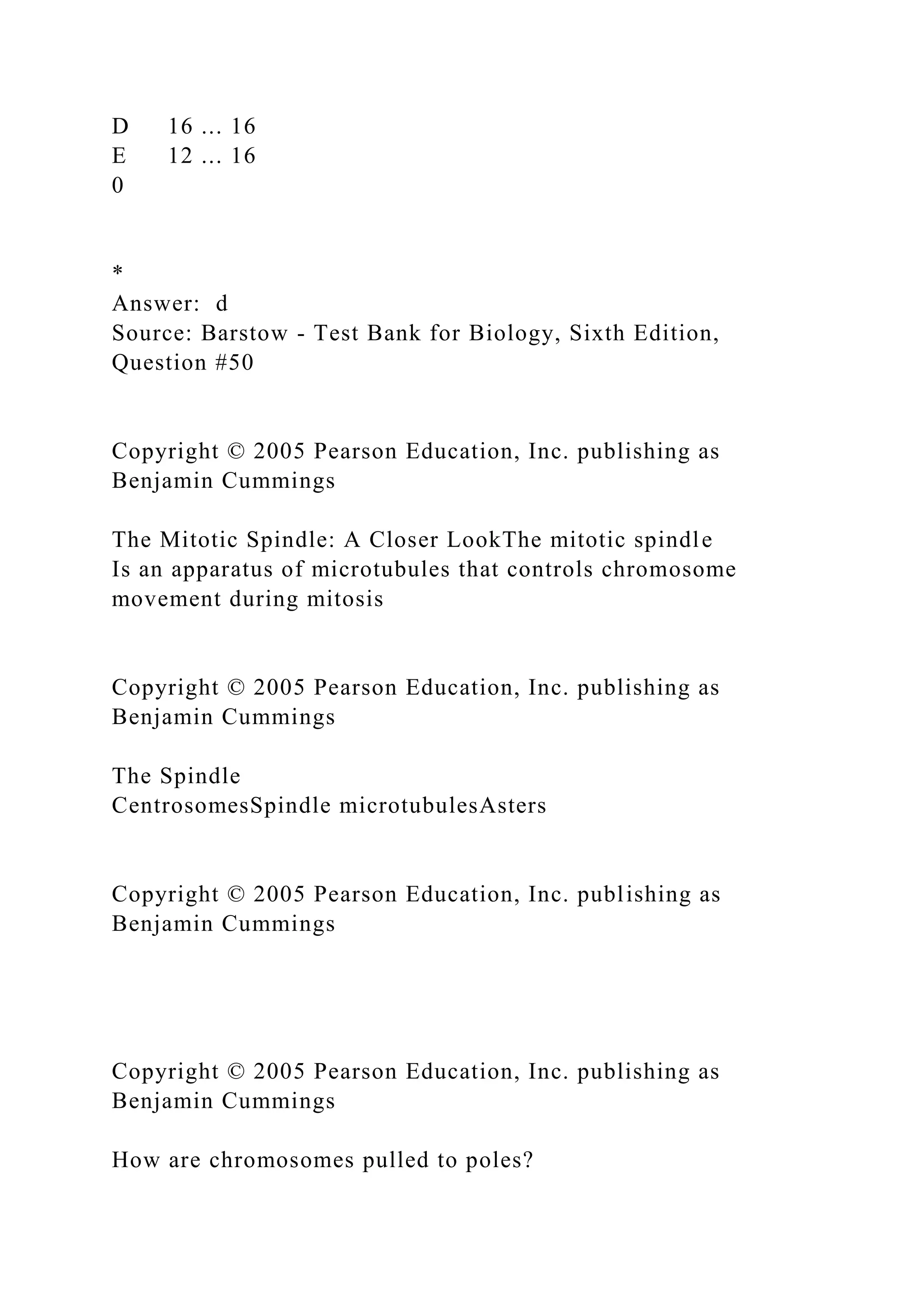 D 16 ... 16
E 12 ... 16
0
*
Answer: d
Source: Barstow - Test Bank for Biology, Sixth Edition,
Question #50
Copyright © 2005 Pearson Education, Inc. publishing as
Benjamin Cummings
The Mitotic Spindle: A Closer LookThe mitotic spindle
Is an apparatus of microtubules that controls chromosome
movement during mitosis
Copyright © 2005 Pearson Education, Inc. publishing as
Benjamin Cummings
The Spindle
CentrosomesSpindle microtubulesAsters
Copyright © 2005 Pearson Education, Inc. publishing as
Benjamin Cummings
Copyright © 2005 Pearson Education, Inc. publishing as
Benjamin Cummings
How are chromosomes pulled to poles?
 