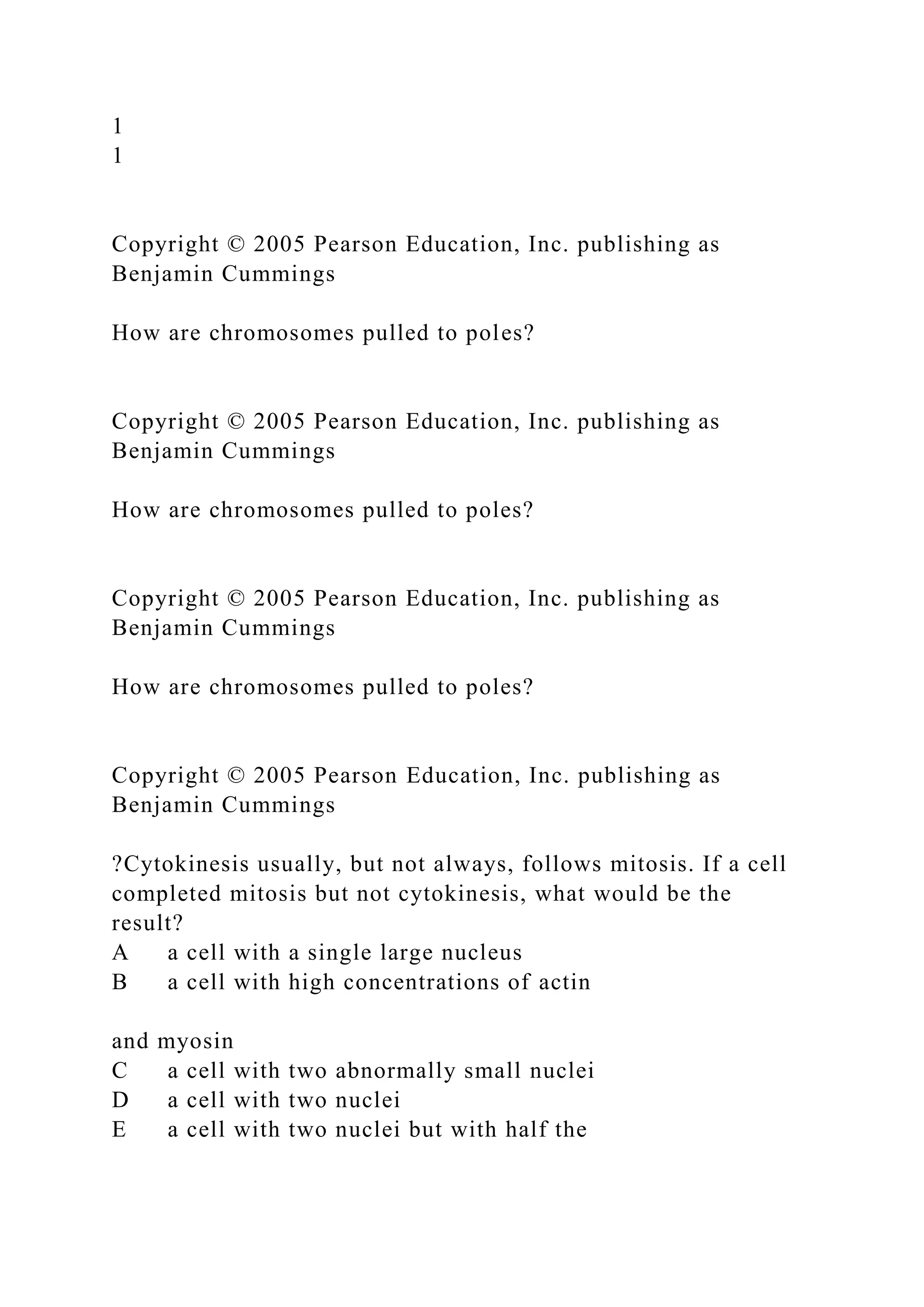 1
1
Copyright © 2005 Pearson Education, Inc. publishing as
Benjamin Cummings
How are chromosomes pulled to poles?
Copyright © 2005 Pearson Education, Inc. publishing as
Benjamin Cummings
How are chromosomes pulled to poles?
Copyright © 2005 Pearson Education, Inc. publishing as
Benjamin Cummings
How are chromosomes pulled to poles?
Copyright © 2005 Pearson Education, Inc. publishing as
Benjamin Cummings
?Cytokinesis usually, but not always, follows mitosis. If a cell
completed mitosis but not cytokinesis, what would be the
result?
A a cell with a single large nucleus
B a cell with high concentrations of actin
and myosin
C a cell with two abnormally small nuclei
D a cell with two nuclei
E a cell with two nuclei but with half the
 