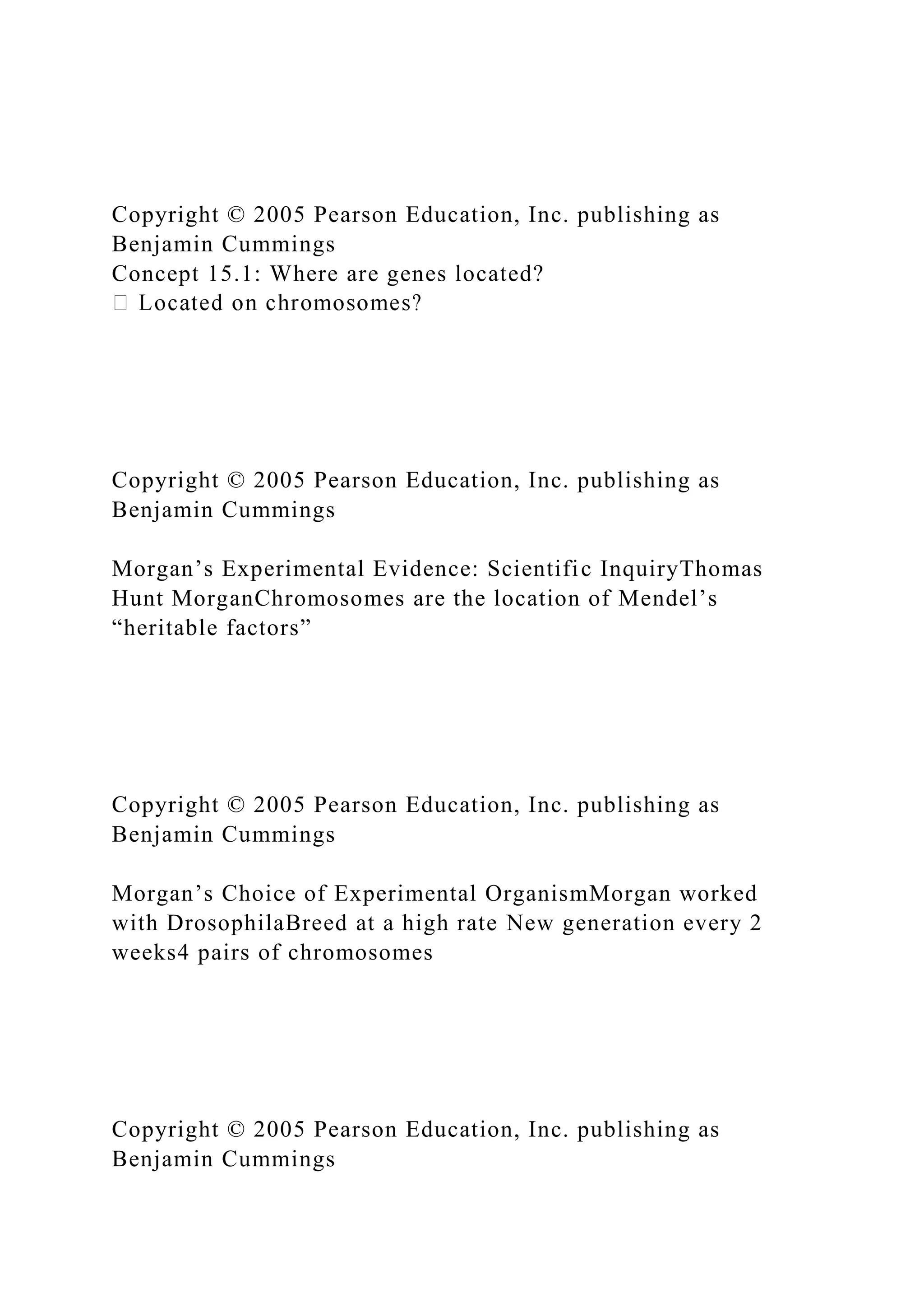 Copyright © 2005 Pearson Education, Inc. publishing as
Benjamin Cummings
Concept 15.1: Where are genes located?
Copyright © 2005 Pearson Education, Inc. publishing as
Benjamin Cummings
Morgan’s Experimental Evidence: Scientific InquiryThomas
Hunt MorganChromosomes are the location of Mendel’s
“heritable factors”
Copyright © 2005 Pearson Education, Inc. publishing as
Benjamin Cummings
Morgan’s Choice of Experimental OrganismMorgan worked
with DrosophilaBreed at a high rate New generation every 2
weeks4 pairs of chromosomes
Copyright © 2005 Pearson Education, Inc. publishing as
Benjamin Cummings
 