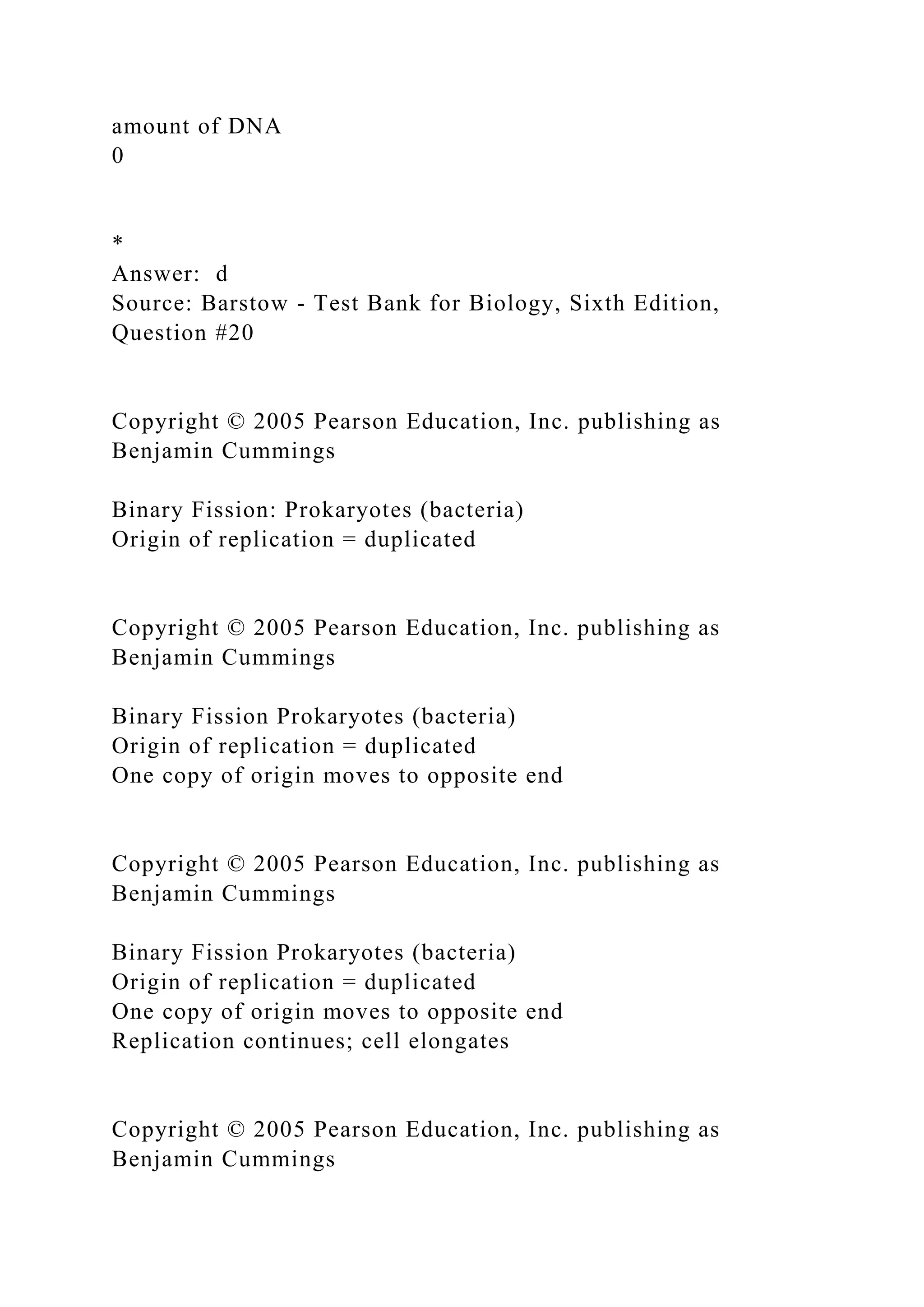 amount of DNA
0
*
Answer: d
Source: Barstow - Test Bank for Biology, Sixth Edition,
Question #20
Copyright © 2005 Pearson Education, Inc. publishing as
Benjamin Cummings
Binary Fission: Prokaryotes (bacteria)
Origin of replication = duplicated
Copyright © 2005 Pearson Education, Inc. publishing as
Benjamin Cummings
Binary Fission Prokaryotes (bacteria)
Origin of replication = duplicated
One copy of origin moves to opposite end
Copyright © 2005 Pearson Education, Inc. publishing as
Benjamin Cummings
Binary Fission Prokaryotes (bacteria)
Origin of replication = duplicated
One copy of origin moves to opposite end
Replication continues; cell elongates
Copyright © 2005 Pearson Education, Inc. publishing as
Benjamin Cummings
 