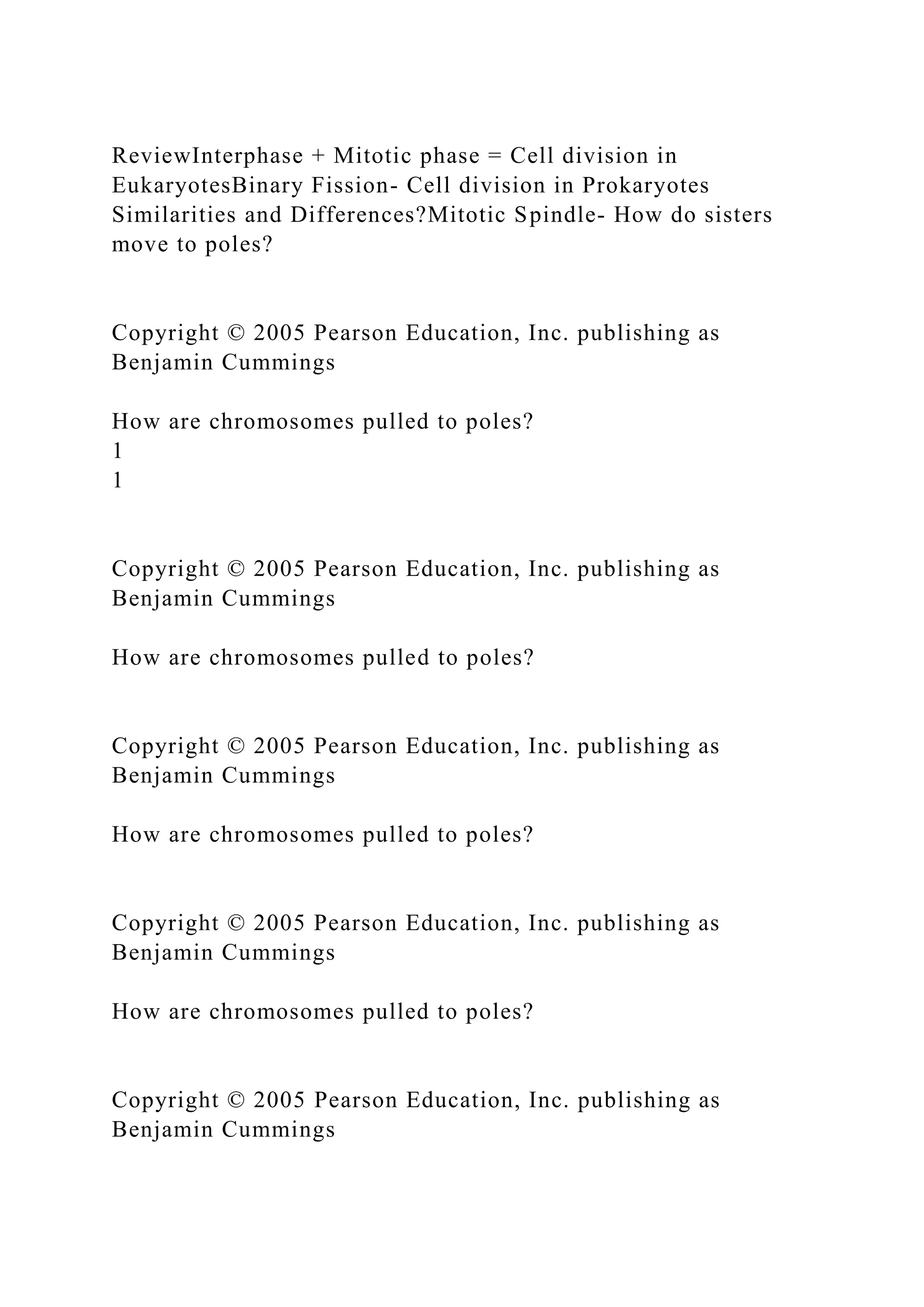 ReviewInterphase + Mitotic phase = Cell division in
EukaryotesBinary Fission- Cell division in Prokaryotes
Similarities and Differences?Mitotic Spindle- How do sisters
move to poles?
Copyright © 2005 Pearson Education, Inc. publishing as
Benjamin Cummings
How are chromosomes pulled to poles?
1
1
Copyright © 2005 Pearson Education, Inc. publishing as
Benjamin Cummings
How are chromosomes pulled to poles?
Copyright © 2005 Pearson Education, Inc. publishing as
Benjamin Cummings
How are chromosomes pulled to poles?
Copyright © 2005 Pearson Education, Inc. publishing as
Benjamin Cummings
How are chromosomes pulled to poles?
Copyright © 2005 Pearson Education, Inc. publishing as
Benjamin Cummings
 
