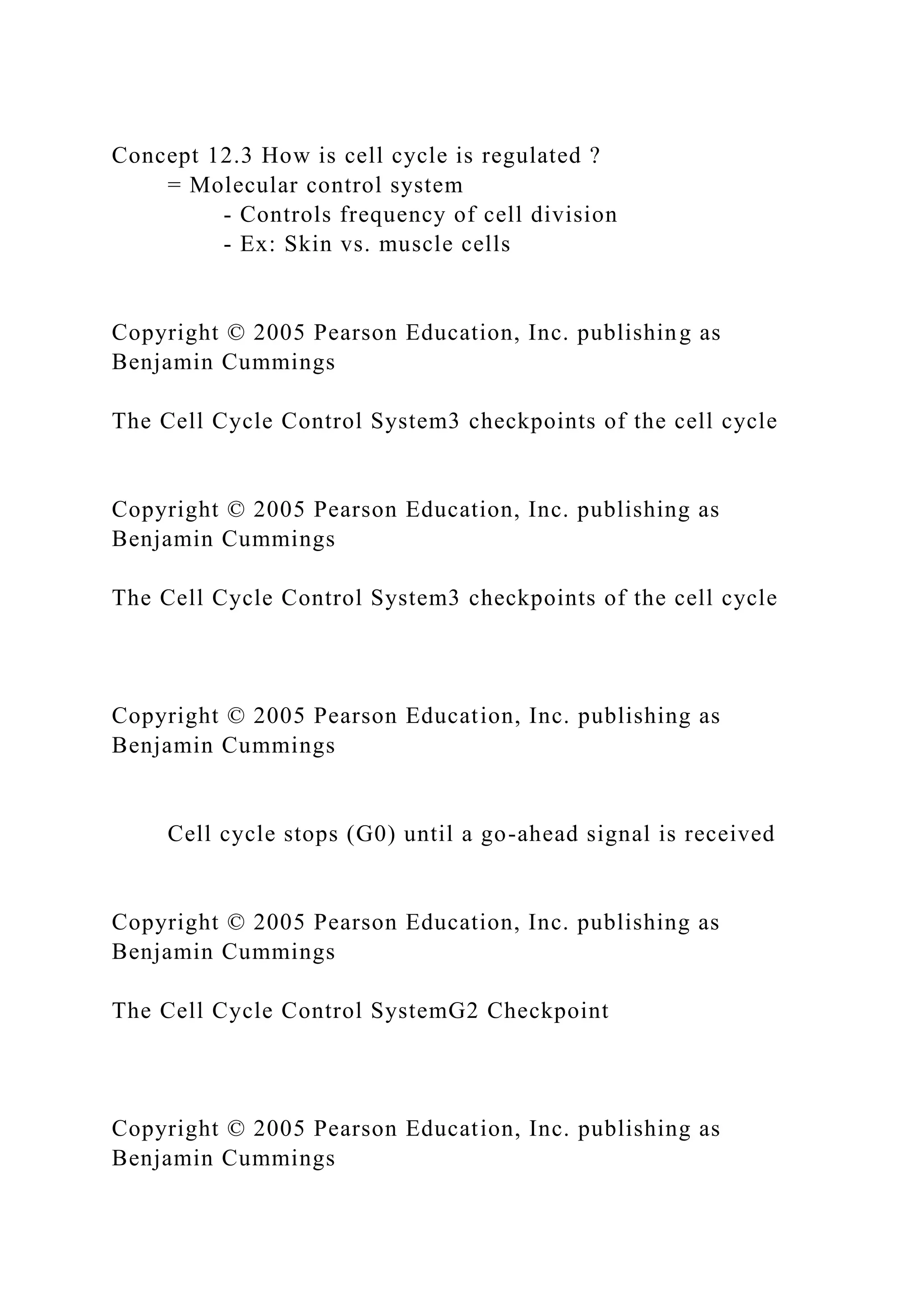 Concept 12.3 How is cell cycle is regulated ?
= Molecular control system
- Controls frequency of cell division
- Ex: Skin vs. muscle cells
Copyright © 2005 Pearson Education, Inc. publishing as
Benjamin Cummings
The Cell Cycle Control System3 checkpoints of the cell cycle
Copyright © 2005 Pearson Education, Inc. publishing as
Benjamin Cummings
The Cell Cycle Control System3 checkpoints of the cell cycle
Copyright © 2005 Pearson Education, Inc. publishing as
Benjamin Cummings
Cell cycle stops (G0) until a go-ahead signal is received
Copyright © 2005 Pearson Education, Inc. publishing as
Benjamin Cummings
The Cell Cycle Control SystemG2 Checkpoint
Copyright © 2005 Pearson Education, Inc. publishing as
Benjamin Cummings
 