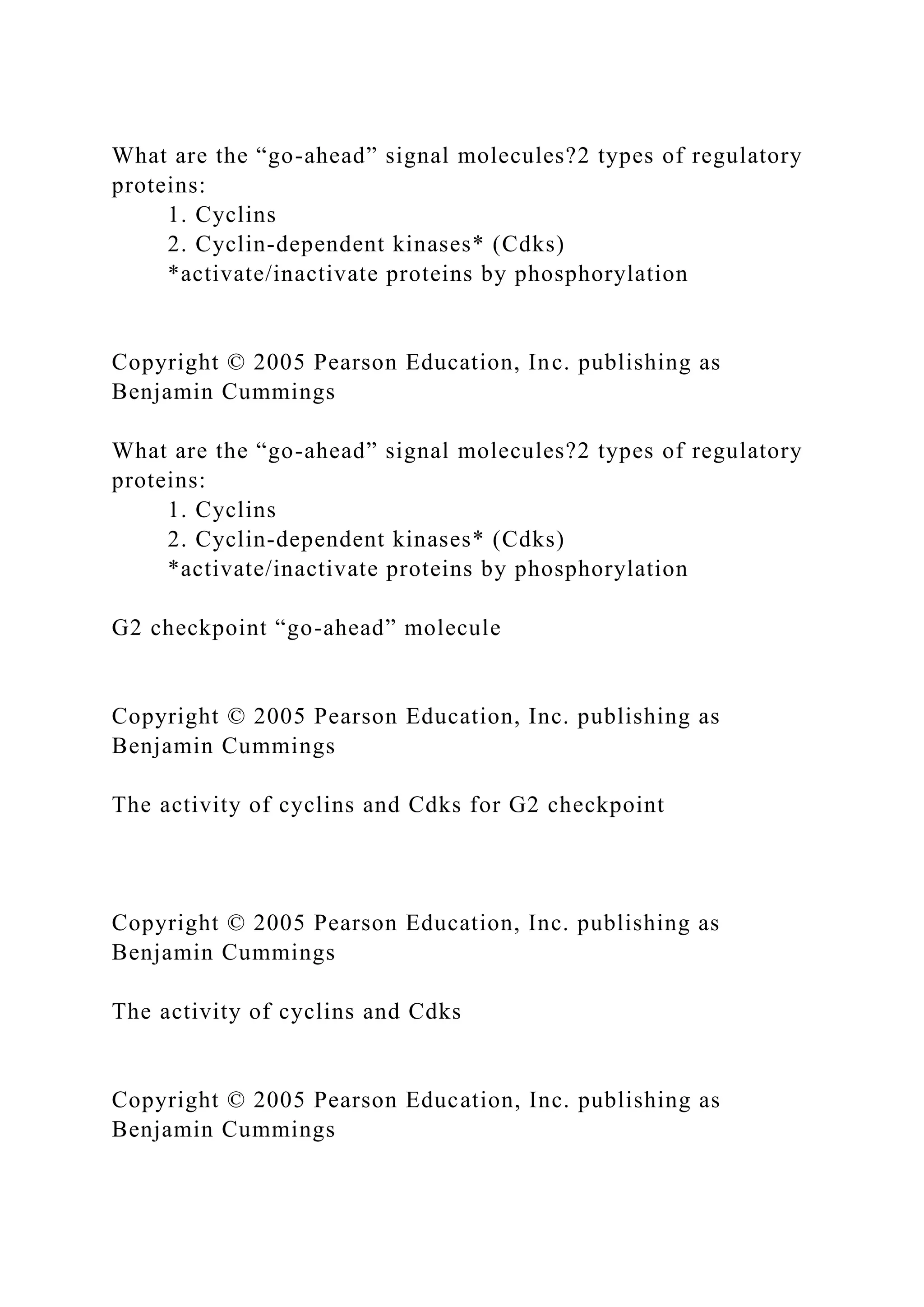 What are the “go-ahead” signal molecules?2 types of regulatory
proteins:
1. Cyclins
2. Cyclin-dependent kinases* (Cdks)
*activate/inactivate proteins by phosphorylation
Copyright © 2005 Pearson Education, Inc. publishing as
Benjamin Cummings
What are the “go-ahead” signal molecules?2 types of regulatory
proteins:
1. Cyclins
2. Cyclin-dependent kinases* (Cdks)
*activate/inactivate proteins by phosphorylation
G2 checkpoint “go-ahead” molecule
Copyright © 2005 Pearson Education, Inc. publishing as
Benjamin Cummings
The activity of cyclins and Cdks for G2 checkpoint
Copyright © 2005 Pearson Education, Inc. publishing as
Benjamin Cummings
The activity of cyclins and Cdks
Copyright © 2005 Pearson Education, Inc. publishing as
Benjamin Cummings
 