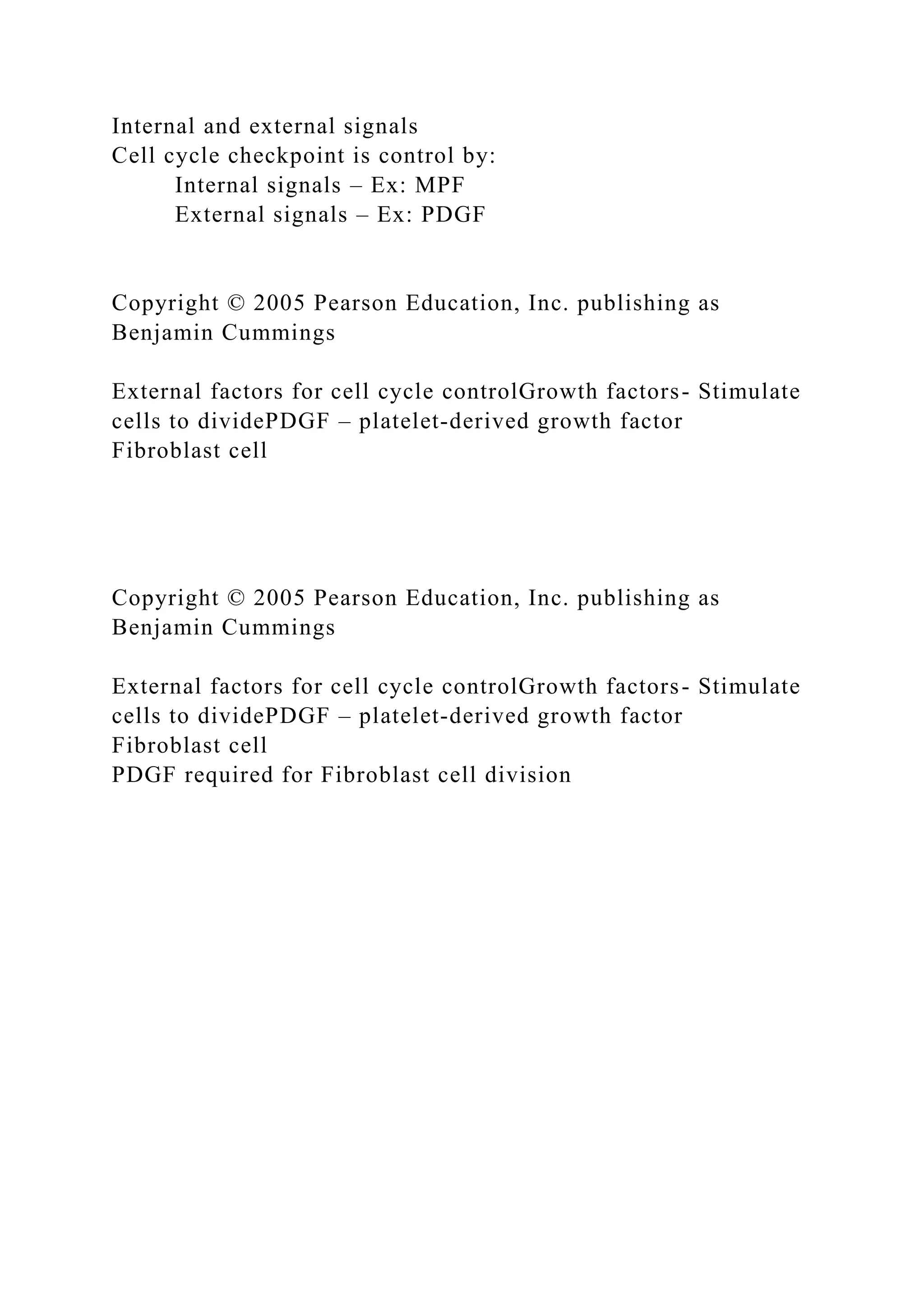 Internal and external signals
Cell cycle checkpoint is control by:
Internal signals – Ex: MPF
External signals – Ex: PDGF
Copyright © 2005 Pearson Education, Inc. publishing as
Benjamin Cummings
External factors for cell cycle controlGrowth factors- Stimulate
cells to dividePDGF – platelet-derived growth factor
Fibroblast cell
Copyright © 2005 Pearson Education, Inc. publishing as
Benjamin Cummings
External factors for cell cycle controlGrowth factors- Stimulate
cells to dividePDGF – platelet-derived growth factor
Fibroblast cell
PDGF required for Fibroblast cell division
 