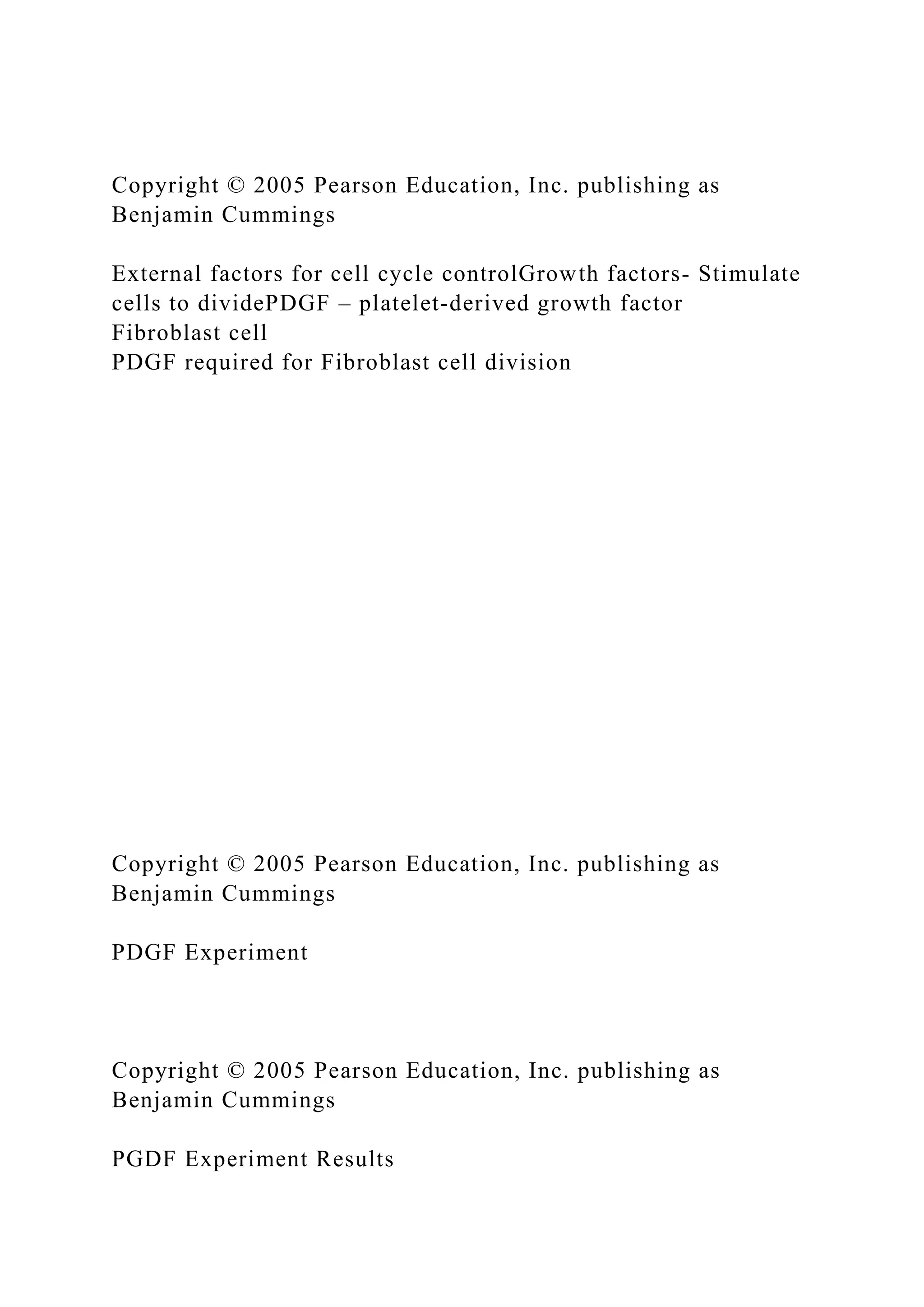Copyright © 2005 Pearson Education, Inc. publishing as
Benjamin Cummings
External factors for cell cycle controlGrowth factors- Stimulate
cells to dividePDGF – platelet-derived growth factor
Fibroblast cell
PDGF required for Fibroblast cell division
Copyright © 2005 Pearson Education, Inc. publishing as
Benjamin Cummings
PDGF Experiment
Copyright © 2005 Pearson Education, Inc. publishing as
Benjamin Cummings
PGDF Experiment Results
 