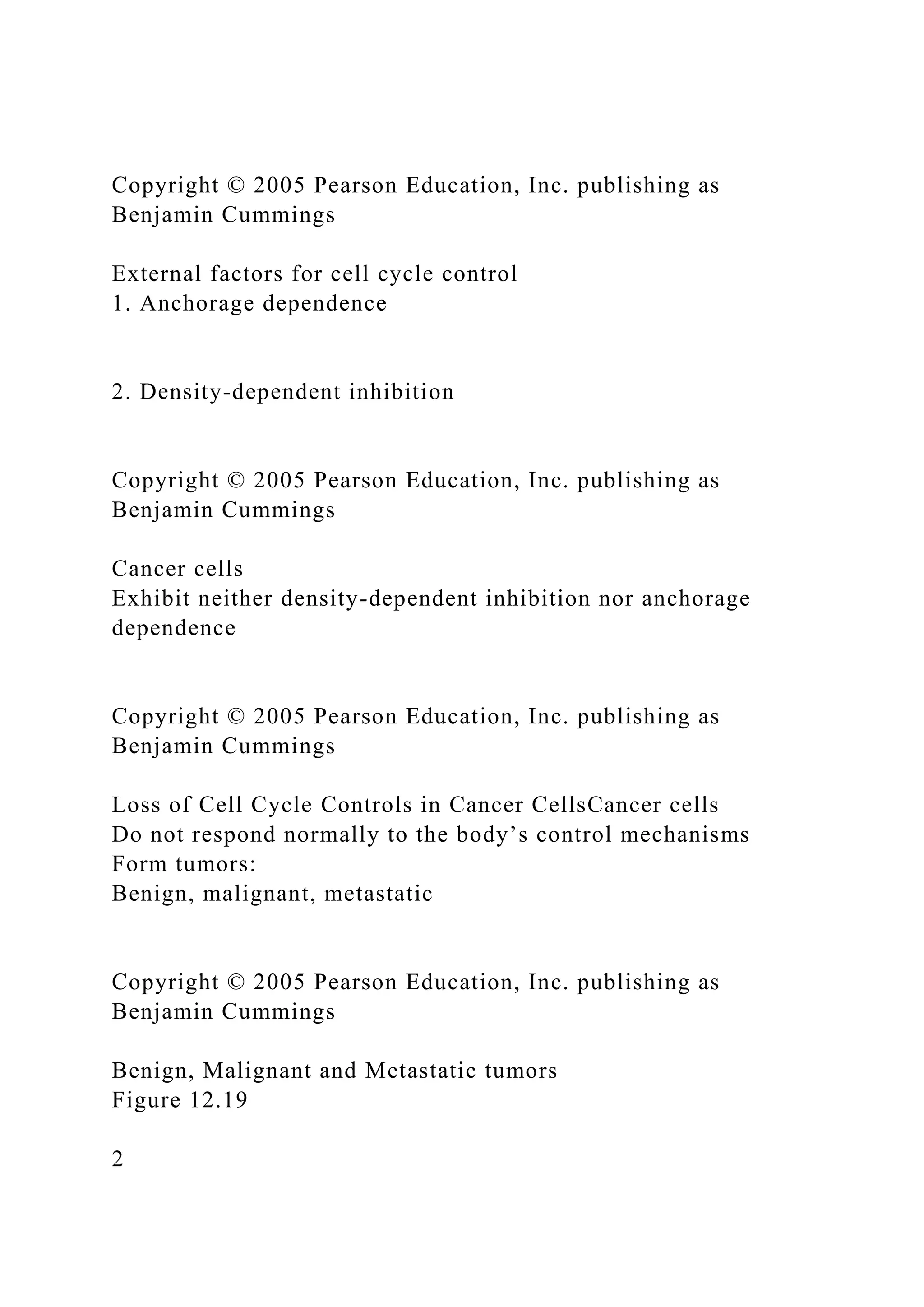 Copyright © 2005 Pearson Education, Inc. publishing as
Benjamin Cummings
External factors for cell cycle control
1. Anchorage dependence
2. Density-dependent inhibition
Copyright © 2005 Pearson Education, Inc. publishing as
Benjamin Cummings
Cancer cells
Exhibit neither density-dependent inhibition nor anchorage
dependence
Copyright © 2005 Pearson Education, Inc. publishing as
Benjamin Cummings
Loss of Cell Cycle Controls in Cancer CellsCancer cells
Do not respond normally to the body’s control mechanisms
Form tumors:
Benign, malignant, metastatic
Copyright © 2005 Pearson Education, Inc. publishing as
Benjamin Cummings
Benign, Malignant and Metastatic tumors
Figure 12.19
2
 