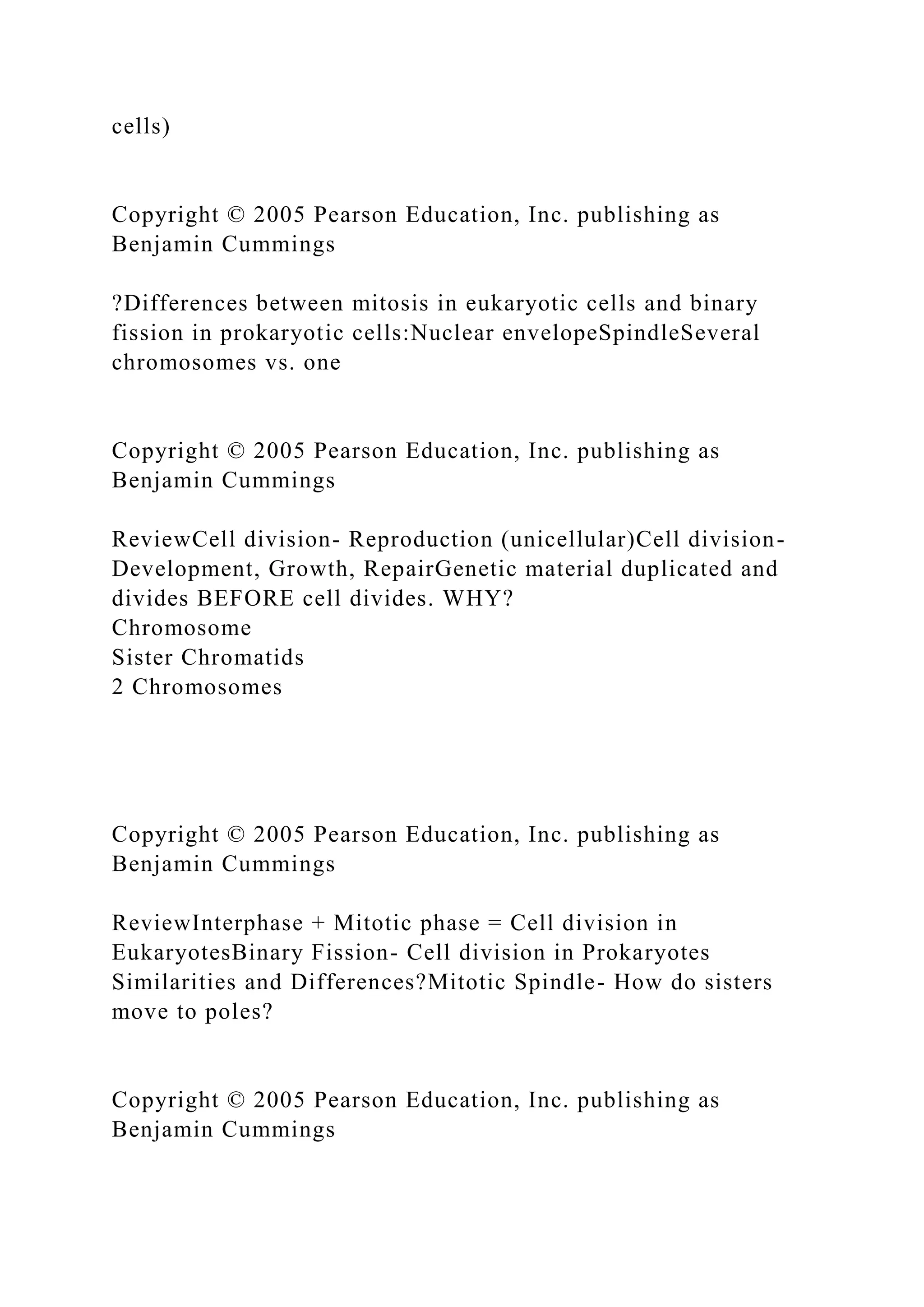 cells)
Copyright © 2005 Pearson Education, Inc. publishing as
Benjamin Cummings
?Differences between mitosis in eukaryotic cells and binary
fission in prokaryotic cells:Nuclear envelopeSpindleSeveral
chromosomes vs. one
Copyright © 2005 Pearson Education, Inc. publishing as
Benjamin Cummings
ReviewCell division- Reproduction (unicellular)Cell division-
Development, Growth, RepairGenetic material duplicated and
divides BEFORE cell divides. WHY?
Chromosome
Sister Chromatids
2 Chromosomes
Copyright © 2005 Pearson Education, Inc. publishing as
Benjamin Cummings
ReviewInterphase + Mitotic phase = Cell division in
EukaryotesBinary Fission- Cell division in Prokaryotes
Similarities and Differences?Mitotic Spindle- How do sisters
move to poles?
Copyright © 2005 Pearson Education, Inc. publishing as
Benjamin Cummings
 