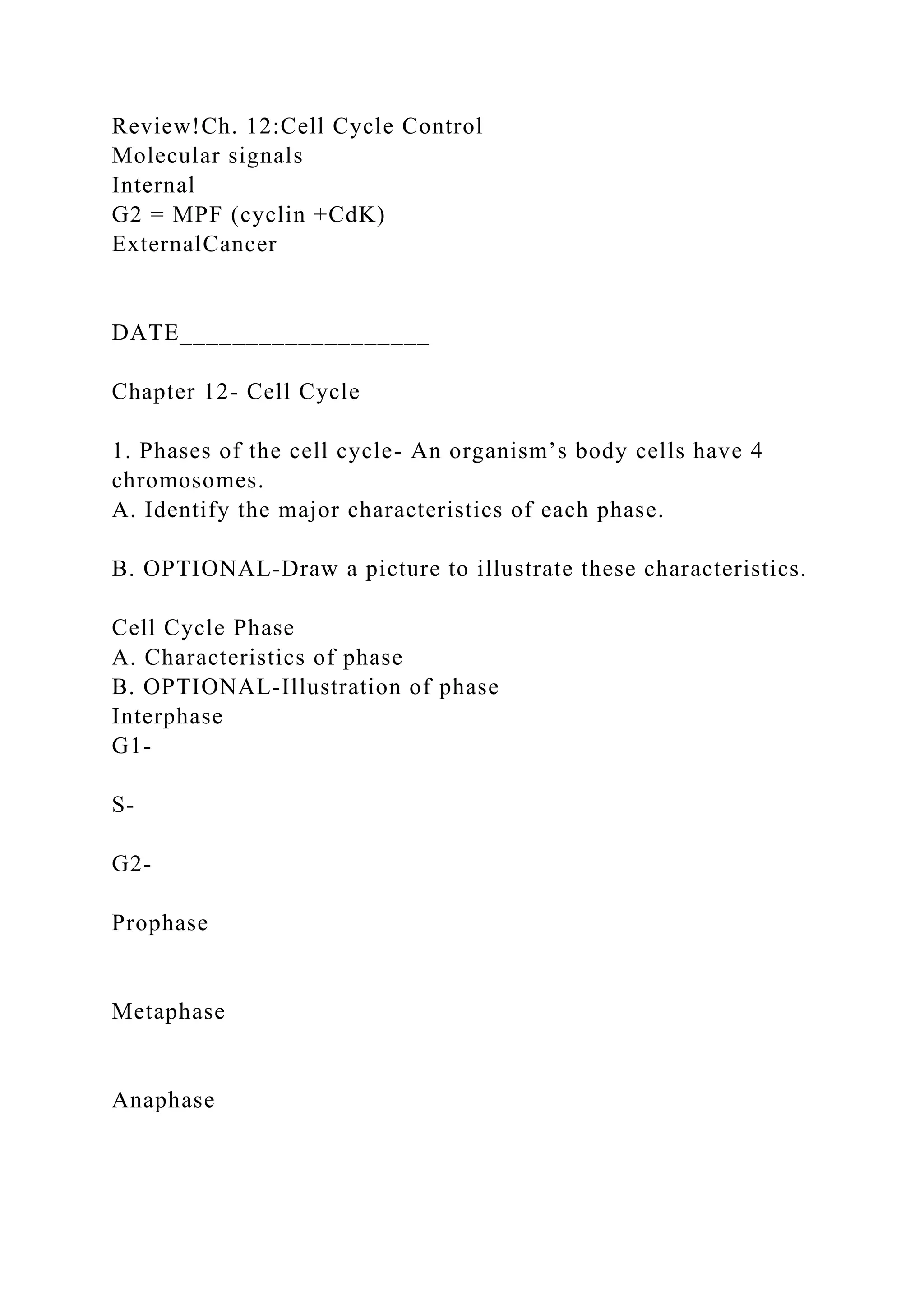 Review!Ch. 12:Cell Cycle Control
Molecular signals
Internal
G2 = MPF (cyclin +CdK)
ExternalCancer
DATE___________________
Chapter 12- Cell Cycle
1. Phases of the cell cycle- An organism’s body cells have 4
chromosomes.
A. Identify the major characteristics of each phase.
B. OPTIONAL-Draw a picture to illustrate these characteristics.
Cell Cycle Phase
A. Characteristics of phase
B. OPTIONAL-Illustration of phase
Interphase
G1-
S-
G2-
Prophase
Metaphase
Anaphase
 