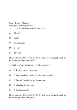 Study Guide: Chapter 1
Multiple Choice Questions
1. ____ is the primary goal of business.
A. Charity
B. Profit
C. Bureaucracy
D. Quality
E. Strategy
Hint: Learning Objective: 01-01 Define basic concepts such as
business; product; and profit.
2. Which of the following is NOT a product?
A. A Dell personal computer
B. A veterinarian's treatment of a pet's injuries
C. A lawyer's advice in a divorce case
D. A checkup by a doctor
E. A business profit
Hint: Learning Objective: 01-01 Define basic concepts such as
business; product; and profit.
 