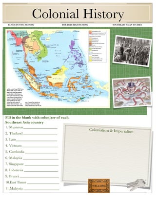 Colonial History
 SA-NGUAN YING SCHOOL                      FOR LODI HIGH SCHOOL                SOUTHEAST ASIAN STUDIES




     Class aptent taciti ad per inceptos




Fill in the blank with colonizer of each
Southeast Asia country
1. Myanmar___________________
                                                                  Colonialism & Imperialism
2. Thailand ___________________
3. Laos_______________________
4. Vietnam ____________________
5. Cambodia __________________
6. Malaysia ____________________
7. Singapore ___________________
8. Indonesia ___________________
9. Brunei ______________________
10.East Timor __________________
11.Malaysia ____________________
 