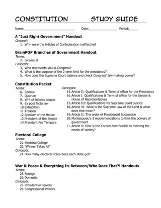 CONSTITUTION                                           STUDY GUIDE
Name:_____________________________             Date:________________ Period:_____

A “Just Right Government” Handout
Concept:
   1. Why were the Articles of Confederation ineffective?

BrainPOP Branches of Government Handout
Terms:
   2. bicameral
Concepts:
   3. Who represents you in Congress?
   4. What is the purpose of the 2 term limit for the presidency?
   5. How does the Supreme Court balance and check Congress' law-making power?

Constitution Packet
Terms:                           Concepts:
   6. Census                        15. Article II: Qualifications & Term of office for the Presidency
   7. Quorum                        16. Article I: Qualifications & Term of office for the Senate &
   8. Writ of habeas corpus             House of Representatives
   9. Ex post facto law             17. Article III: Qualifications for Supreme Court Justice
   10.Extradition                   18. Article VI: What is the Supreme Law of the Land & what
   11.Treason                           does that mean?
   12.Speaker of the House          19. Article II: The order of Presidential Succession
   13.President of the Senate       20. Montesquieu’s 3 recommendations to limit the powers of
   14.President Pro Tempore             government
                                    21. Article V: How is the Constitution flexible in meeting the
                                        needs of society?
Electoral College
Terms:
   22. Electoral College
   23. "Winner Takes All"
Concepts:
   24. How many electoral votes does each state get?


War & Peace & Everything In-Between/Who Does That?! Handouts
Terms:
   25. Foreign
   26. Domestic
Concepts:
   27. Presidential Powers
   28. Congressional Powers
 