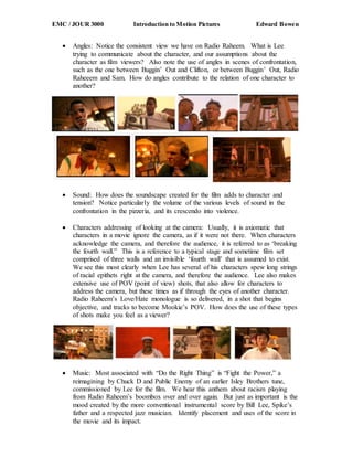 EMC / JOUR 3000 Introduction to Motion Pictures Edward Bowen
 Angles: Notice the consistent view we have on Radio Raheem. What is Lee
trying to communicate about the character, and our assumptions about the
character as film viewers? Also note the use of angles in scenes of confrontation,
such as the one between Buggin’ Out and Clifton, or between Buggin’ Out, Radio
Raheeem and Sam. How do angles contribute to the relation of one character to
another?
 Sound: How does the soundscape created for the film adds to character and
tension? Notice particularly the volume of the various levels of sound in the
confrontation in the pizzeria, and its crescendo into violence.
 Characters addressing of looking at the camera: Usually, it is axiomatic that
characters in a movie ignore the camera, as if it were not there. When characters
acknowledge the camera, and therefore the audience, it is referred to as ‘breaking
the fourth wall.” This is a reference to a typical stage and sometime film set
comprised of three walls and an invisible ‘fourth wall’ that is assumed to exist.
We see this most clearly when Lee has several of his characters spew long strings
of racial epithets right at the camera, and therefore the audience. Lee also makes
extensive use of POV (point of view) shots, that also allow for characters to
address the camera, but these times as if through the eyes of another character.
Radio Raheem’s Love/Hate monologue is so delivered, in a shot that begins
objective, and tracks to become Mookie’s POV. How does the use of these types
of shots make you feel as a viewer?
 Music: Most associated with “Do the Right Thing” is “Fight the Power,” a
reimagining by Chuck D and Public Enemy of an earlier Isley Brothers tune,
commissioned by Lee for the film. We hear this anthem about racism playing
from Radio Raheem’s boombox over and over again. But just as important is the
mood created by the more conventional instrumental score by Bill Lee, Spike’s
father and a respected jazz musician. Identify placement and uses of the score in
the movie and its impact.
 
