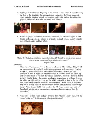 EMC / JOUR 3000 Introduction to Motion Pictures Edward Bowen
 Lighting: Notice the use of lighting in the interior scenes, where it is used to carry
the heat of the street into the apartments and businesses. In Tina’s apartment,
warm sunlight breaking through the rotating blades of a window fan adds both
physical and sexual heat to her encounter with Mookie.
 Canted Angles: Lee and Dickerson make extensive use of canted angles to add
tension and compositional interest to a visually confined space. Identify specific
uses of these angles and their effect.
“Spike Lee had done an almost impossible thing. He'd made a movie about race in
America that empathized with all the participants."
Roger Ebert
DRAMA:
 Characters: There are no obvious heroes or villains in “Do the Right Thing.” All
the characters are layered with traits both sympathetic and unattractive, lending
complexity to our relationship and opinion about them. If there is a main
character in what is largely an ensemble cast, it is Mookie, whom we follow up
and down the block as we meet the various characters. Mookie is likeable, but he
certainly has his faults. He appears as a bridge, a negotiator, a mediator between
the white and African-American worlds, which makes his actions at the end of the
film all the more complex, shocking, and ambiguous. Some critics (Lee claims
they are all white) focus on the question of whether or not Mookie ‘does the right
thing.’ What do you think? Is it possible that Mookie’s actions are a kind of
Rorschach test, in which interpretation says more about the viewer than the
filmmakers?
 Wake up: The film begins as Lee’s previous film, “School Daze,” ends, with the
words “wake up.” In this context, what does this mean?
 